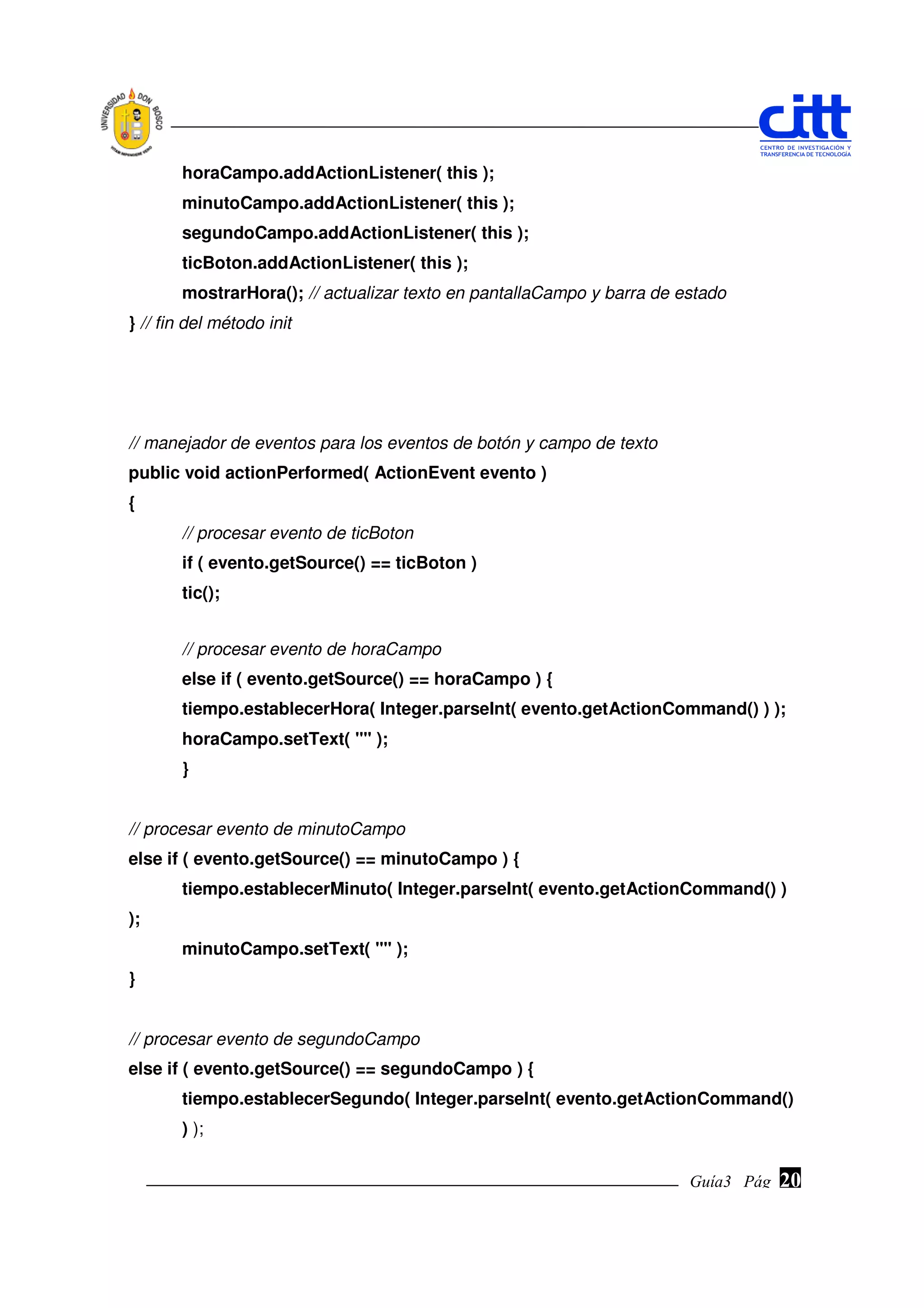 horaCampo.addActionListener( this );
       minutoCampo.addActionListener( this );
       segundoCampo.addActionListener( this );
       ticBoton.addActionListener( this );
       mostrarHora(); // actualizar texto en pantallaCampo y barra de estado
} // fin del método init




// manejador de eventos para los eventos de botón y campo de texto
public void actionPerformed( ActionEvent evento )
{
       // procesar evento de ticBoton
       if ( evento.getSource() == ticBoton )
       tic();


       // procesar evento de horaCampo
       else if ( evento.getSource() == horaCampo ) {
       tiempo.establecerHora( Integer.parseInt( evento.getActionCommand() ) );
       horaCampo.setText( "" );
       }


// procesar evento de minutoCampo
else if ( evento.getSource() == minutoCampo ) {
       tiempo.establecerMinuto( Integer.parseInt( evento.getActionCommand() )
);
       minutoCampo.setText( "" );
}


// procesar evento de segundoCampo
else if ( evento.getSource() == segundoCampo ) {
       tiempo.establecerSegundo( Integer.parseInt( evento.getActionCommand()
       ) );


                                                                       Guía3 Pág.
                                                                              Pág.   20
 