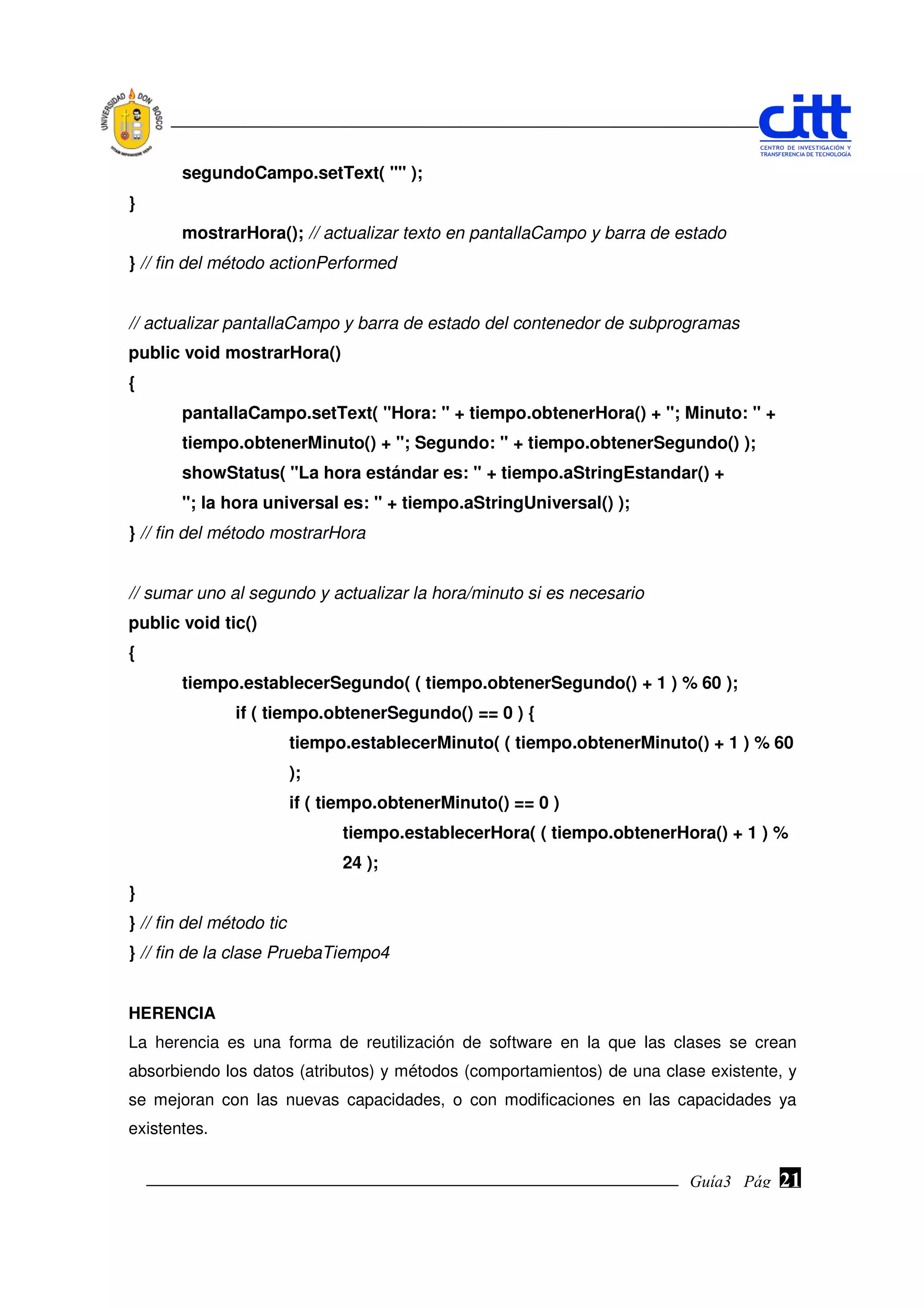 segundoCampo.setText( "" );
}
       mostrarHora(); // actualizar texto en pantallaCampo y barra de estado
} // fin del método actionPerformed


// actualizar pantallaCampo y barra de estado del contenedor de subprogramas
public void mostrarHora()
{
       pantallaCampo.setText( "Hora: " + tiempo.obtenerHora() + "; Minuto: " +
       tiempo.obtenerMinuto() + "; Segundo: " + tiempo.obtenerSegundo() );
       showStatus( "La hora estándar es: " + tiempo.aStringEstandar() +
       "; la hora universal es: " + tiempo.aStringUniversal() );
} // fin del método mostrarHora


// sumar uno al segundo y actualizar la hora/minuto si es necesario
public void tic()
{
       tiempo.establecerSegundo( ( tiempo.obtenerSegundo() + 1 ) % 60 );
               if ( tiempo.obtenerSegundo() == 0 ) {
                          tiempo.establecerMinuto( ( tiempo.obtenerMinuto() + 1 ) % 60
                          );
                          if ( tiempo.obtenerMinuto() == 0 )
                                tiempo.establecerHora( ( tiempo.obtenerHora() + 1 ) %
                                24 );
}
} // fin del método tic
} // fin de la clase PruebaTiempo4


HERENCIA
La herencia es una forma de reutilización de software en la que las clases se crean
absorbiendo los datos (atributos) y métodos (comportamientos) de una clase existente, y
se mejoran con las nuevas capacidades, o con modificaciones en las capacidades ya
existentes.


                                                                         Guía3 Pág.
                                                                                Pág.   21
 