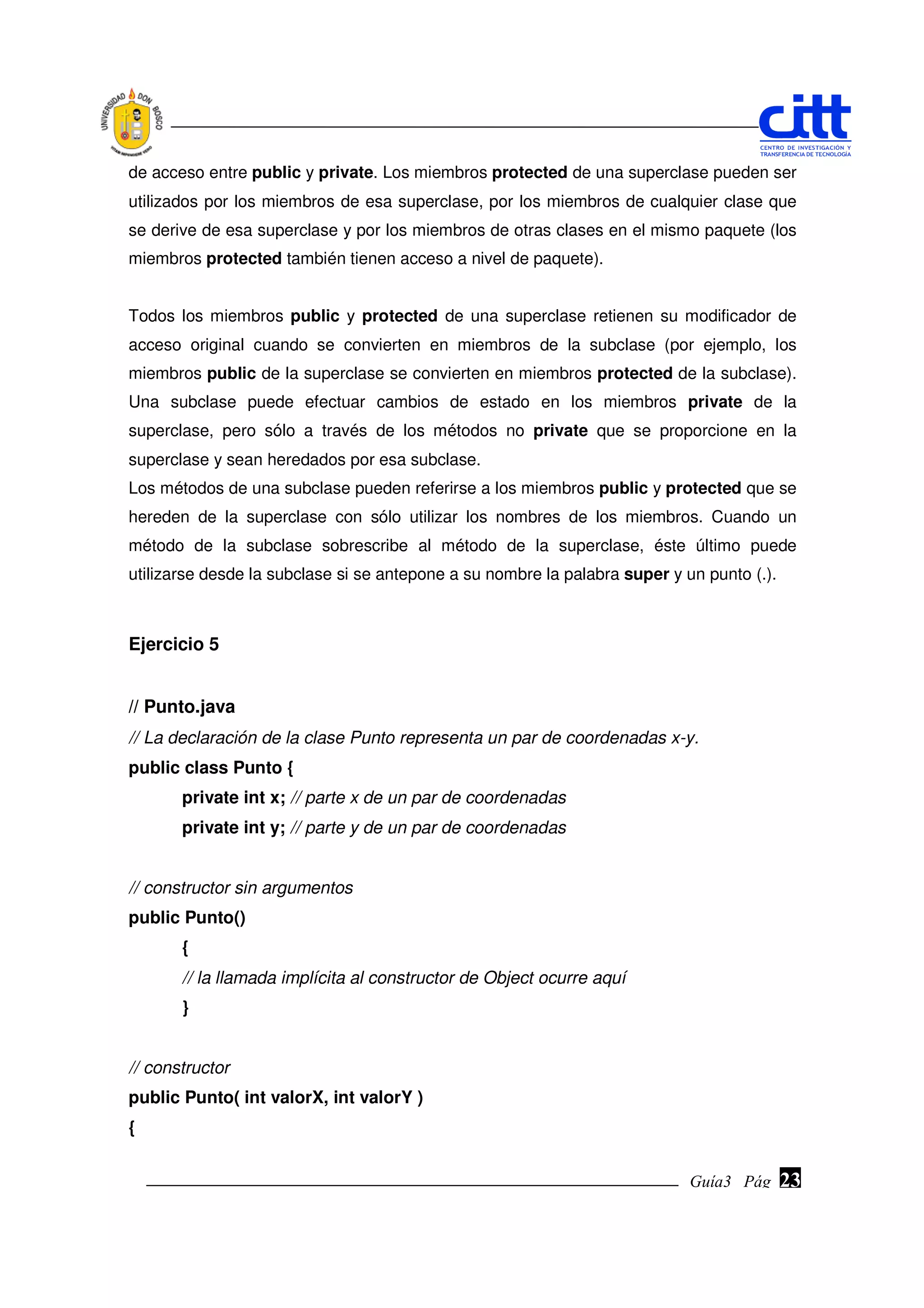 de acceso entre public y private. Los miembros protected de una superclase pueden ser
utilizados por los miembros de esa superclase, por los miembros de cualquier clase que
se derive de esa superclase y por los miembros de otras clases en el mismo paquete (los
miembros protected también tienen acceso a nivel de paquete).


Todos los miembros public y protected de una superclase retienen su modificador de
acceso original cuando se convierten en miembros de la subclase (por ejemplo, los
miembros public de la superclase se convierten en miembros protected de la subclase).
Una subclase puede efectuar cambios de estado en los miembros private de la
superclase, pero sólo a través de los métodos no private que se proporcione en la
superclase y sean heredados por esa subclase.
Los métodos de una subclase pueden referirse a los miembros public y protected que se
hereden de la superclase con sólo utilizar los nombres de los miembros. Cuando un
método de la subclase sobrescribe al método de la superclase, éste último puede
utilizarse desde la subclase si se antepone a su nombre la palabra super y un punto (.).



Ejercicio 5


// Punto.java
// La declaración de la clase Punto representa un par de coordenadas x-y.
public class Punto {
       private int x; // parte x de un par de coordenadas
       private int y; // parte y de un par de coordenadas


// constructor sin argumentos
public Punto()
       {
       // la llamada implícita al constructor de Object ocurre aquí
       }


// constructor
public Punto( int valorX, int valorY )
{


                                                                            Guía3 Pág.
                                                                                   Pág.    23
 