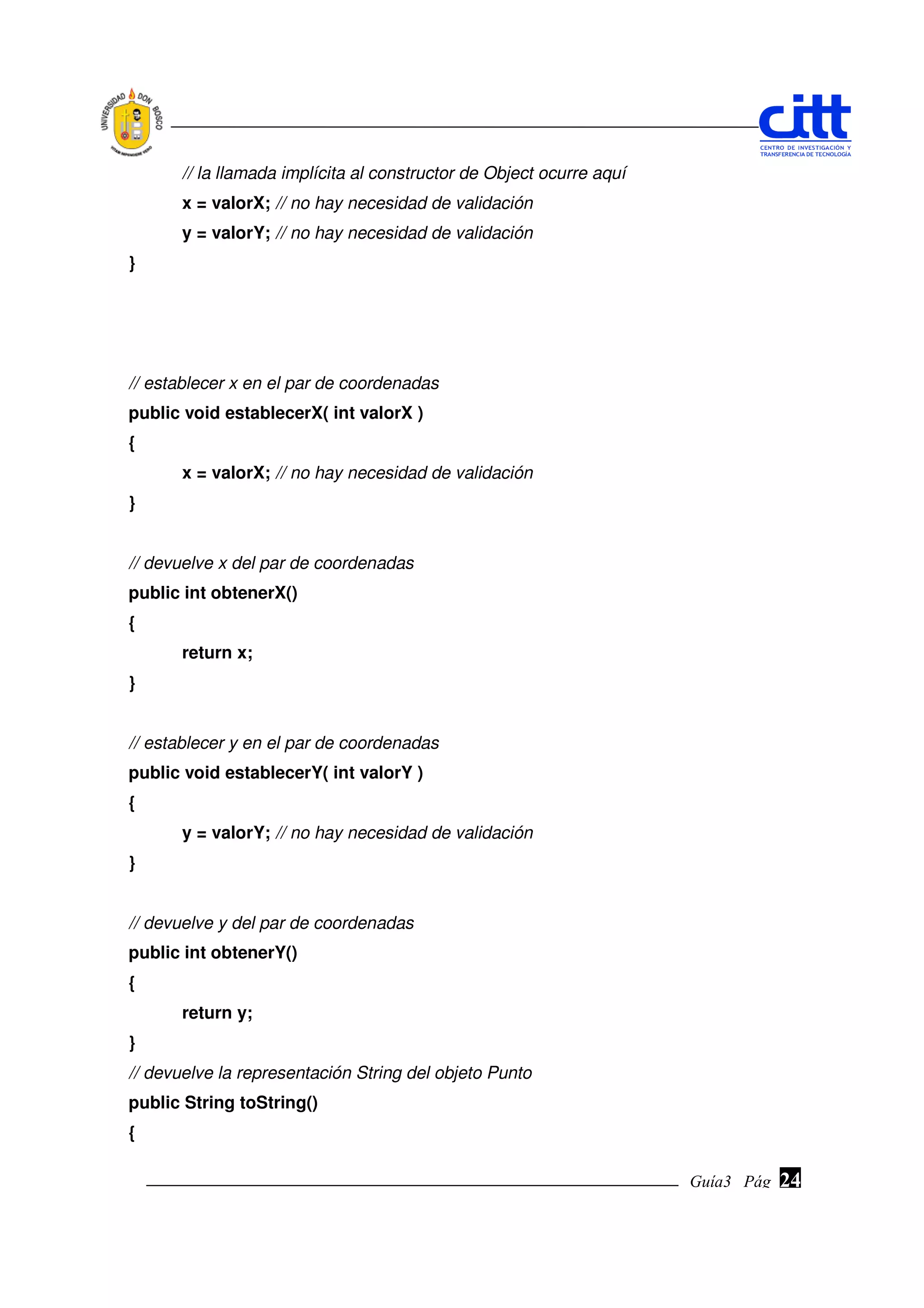 // la llamada implícita al constructor de Object ocurre aquí
       x = valorX; // no hay necesidad de validación
       y = valorY; // no hay necesidad de validación
}




// establecer x en el par de coordenadas
public void establecerX( int valorX )
{
       x = valorX; // no hay necesidad de validación
}


// devuelve x del par de coordenadas
public int obtenerX()
{
       return x;
}


// establecer y en el par de coordenadas
public void establecerY( int valorY )
{
       y = valorY; // no hay necesidad de validación
}


// devuelve y del par de coordenadas
public int obtenerY()
{
       return y;
}
// devuelve la representación String del objeto Punto
public String toString()
{

                                                                      Guía3 Pág.
                                                                             Pág.   24
 