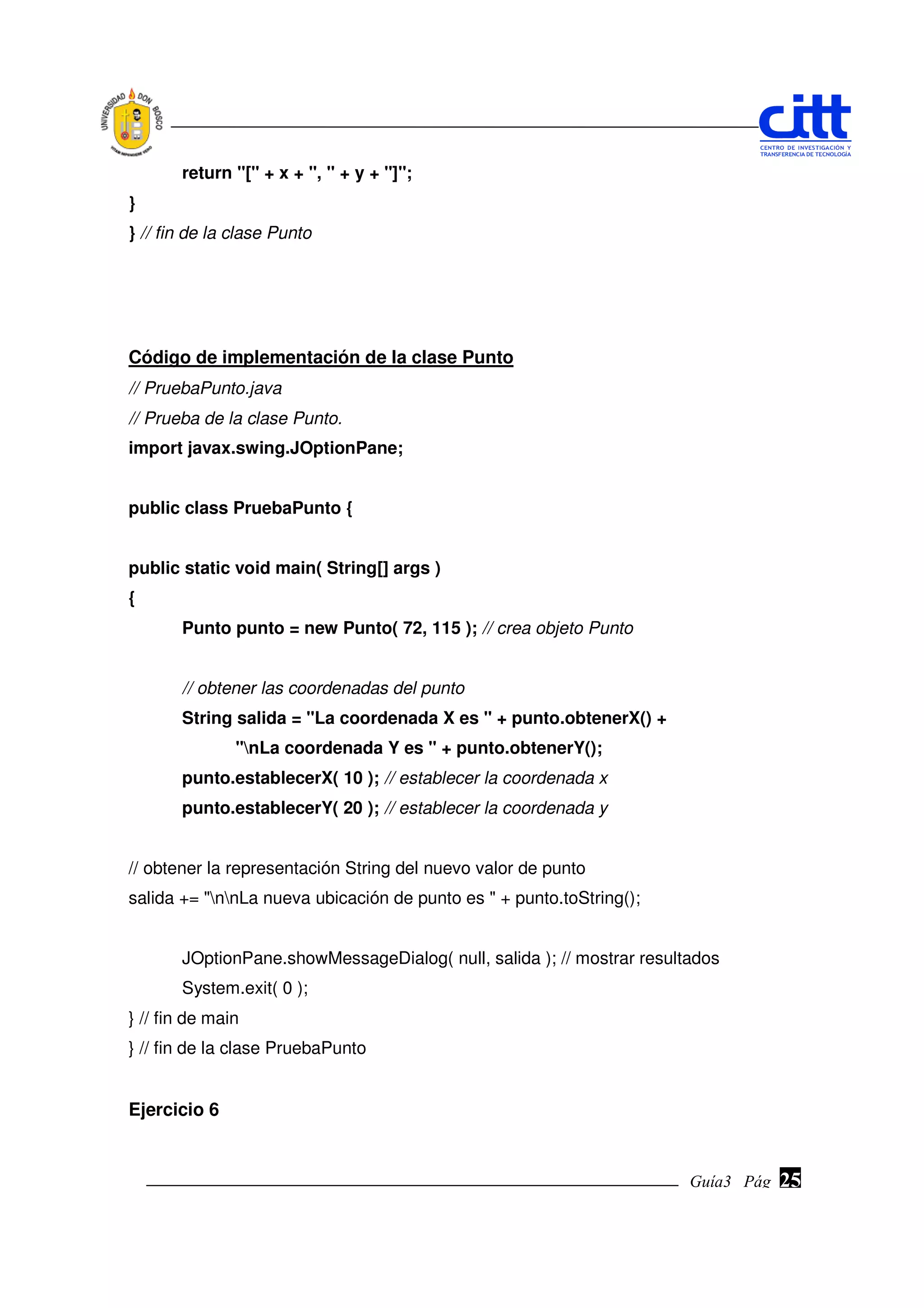 return "[" + x + ", " + y + "]";
}
} // fin de la clase Punto




Código de implementación de la clase Punto
// PruebaPunto.java
// Prueba de la clase Punto.
import javax.swing.JOptionPane;


public class PruebaPunto {


public static void main( String[] args )
{
       Punto punto = new Punto( 72, 115 ); // crea objeto Punto


       // obtener las coordenadas del punto
       String salida = "La coordenada X es " + punto.obtenerX() +
               "nLa coordenada Y es " + punto.obtenerY();
       punto.establecerX( 10 ); // establecer la coordenada x
       punto.establecerY( 20 ); // establecer la coordenada y


// obtener la representación String del nuevo valor de punto
salida += "nnLa nueva ubicación de punto es " + punto.toString();


       JOptionPane.showMessageDialog( null, salida ); // mostrar resultados
       System.exit( 0 );
} // fin de main
} // fin de la clase PruebaPunto


Ejercicio 6


                                                                       Guía3 Pág.
                                                                              Pág.   25
 