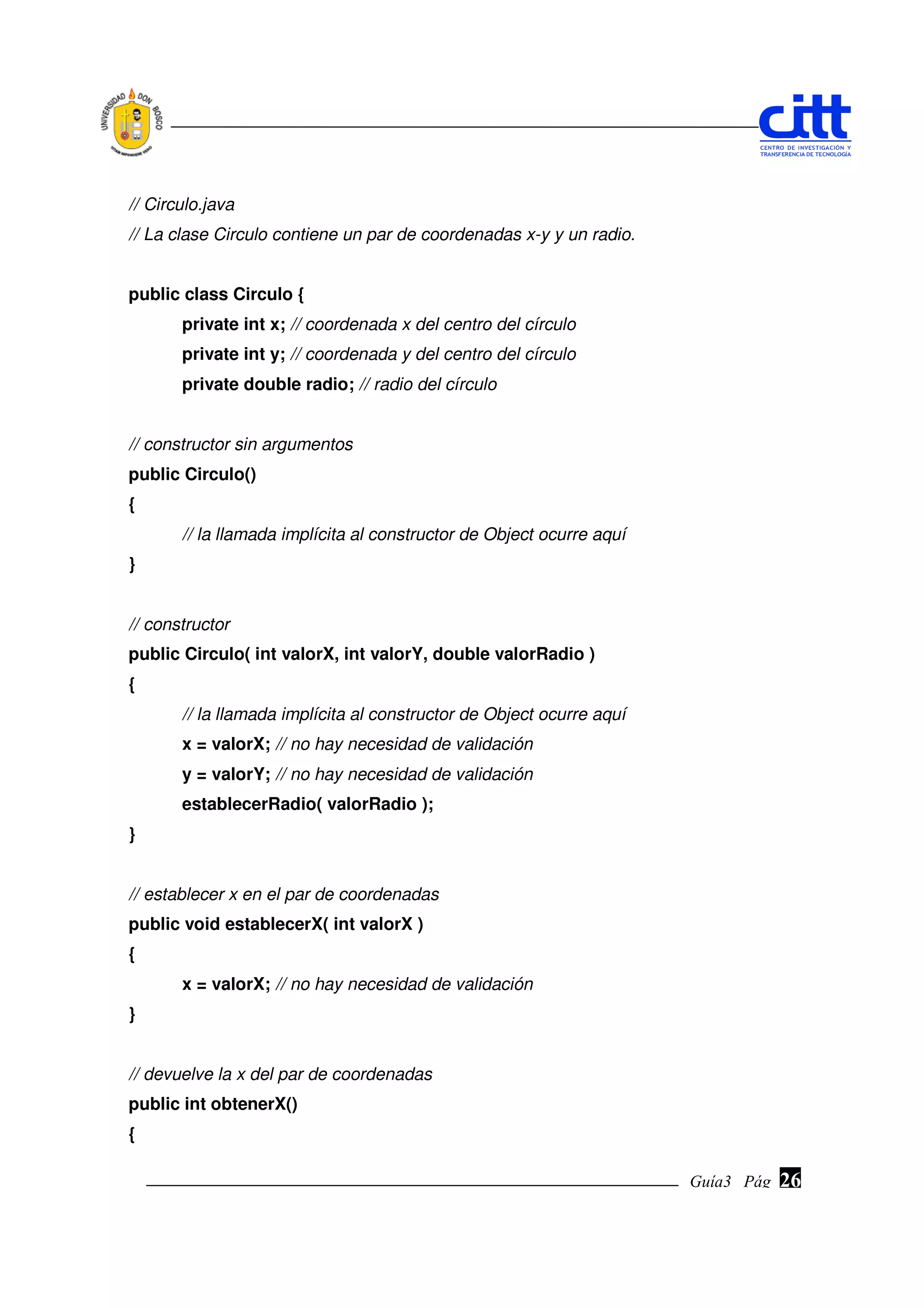 // Circulo.java
// La clase Circulo contiene un par de coordenadas x-y y un radio.


public class Circulo {
       private int x; // coordenada x del centro del círculo
       private int y; // coordenada y del centro del círculo
       private double radio; // radio del círculo


// constructor sin argumentos
public Circulo()
{
       // la llamada implícita al constructor de Object ocurre aquí
}


// constructor
public Circulo( int valorX, int valorY, double valorRadio )
{
       // la llamada implícita al constructor de Object ocurre aquí
       x = valorX; // no hay necesidad de validación
       y = valorY; // no hay necesidad de validación
       establecerRadio( valorRadio );
}


// establecer x en el par de coordenadas
public void establecerX( int valorX )
{
       x = valorX; // no hay necesidad de validación
}


// devuelve la x del par de coordenadas
public int obtenerX()
{

                                                                      Guía3 Pág.
                                                                             Pág.   26
 