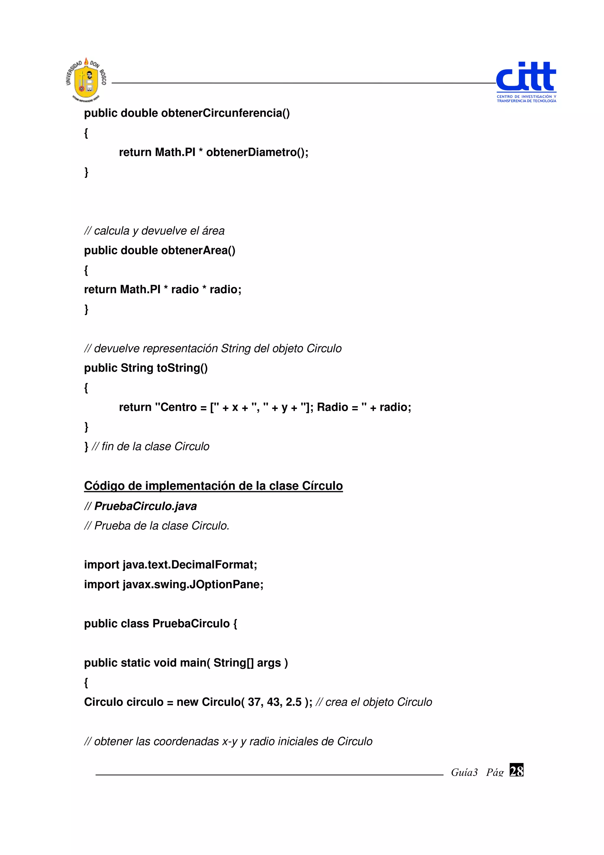 public double obtenerCircunferencia()
{
       return Math.PI * obtenerDiametro();
}




// calcula y devuelve el área
public double obtenerArea()
{
return Math.PI * radio * radio;
}


// devuelve representación String del objeto Circulo
public String toString()
{
       return "Centro = [" + x + ", " + y + "]; Radio = " + radio;
}
} // fin de la clase Circulo


Código de implementación de la clase Círculo
// PruebaCirculo.java
// Prueba de la clase Circulo.


import java.text.DecimalFormat;
import javax.swing.JOptionPane;


public class PruebaCirculo {


public static void main( String[] args )
{
Circulo circulo = new Circulo( 37, 43, 2.5 ); // crea el objeto Circulo


// obtener las coordenadas x-y y radio iniciales de Circulo

                                                                          Guía3 Pág.
                                                                                 Pág.   28
 