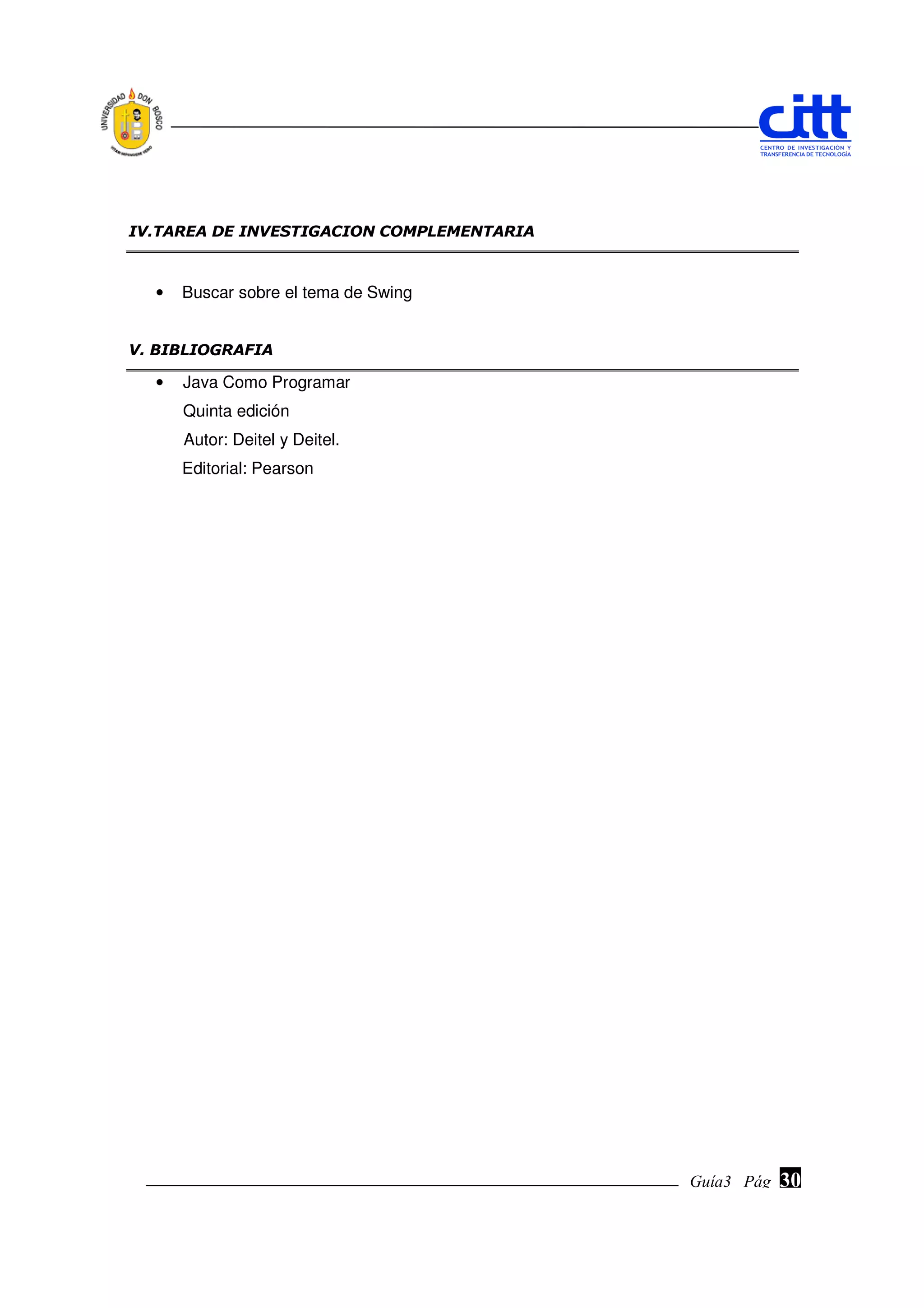 IV.TAREA DE INVESTIGACION COMPLEMENTARIA



  •   Buscar sobre el tema de Swing


V. BIBLIOGRAFIA

  •   Java Como Programar
      Quinta edición
      Autor: Deitel y Deitel.
      Editorial: Pearson




                                           Guía3 Pág.
                                                  Pág.   30
 