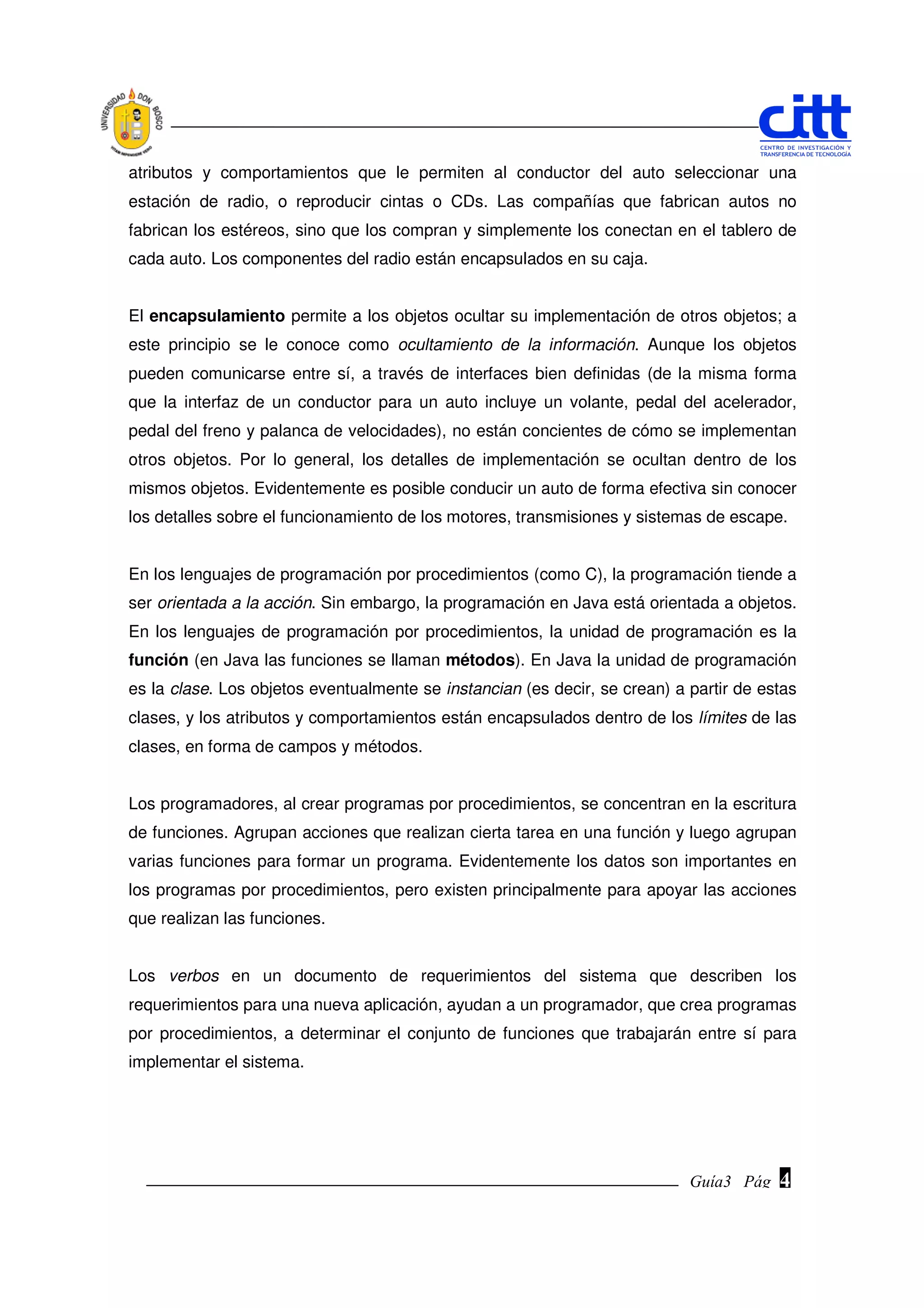 atributos y comportamientos que le permiten al conductor del auto seleccionar una
estación de radio, o reproducir cintas o CDs. Las compañías que fabrican autos no
fabrican los estéreos, sino que los compran y simplemente los conectan en el tablero de
cada auto. Los componentes del radio están encapsulados en su caja.


El encapsulamiento permite a los objetos ocultar su implementación de otros objetos; a
este principio se le conoce como ocultamiento de la información. Aunque los objetos
pueden comunicarse entre sí, a través de interfaces bien definidas (de la misma forma
que la interfaz de un conductor para un auto incluye un volante, pedal del acelerador,
pedal del freno y palanca de velocidades), no están concientes de cómo se implementan
otros objetos. Por lo general, los detalles de implementación se ocultan dentro de los
mismos objetos. Evidentemente es posible conducir un auto de forma efectiva sin conocer
los detalles sobre el funcionamiento de los motores, transmisiones y sistemas de escape.


En los lenguajes de programación por procedimientos (como C), la programación tiende a
ser orientada a la acción. Sin embargo, la programación en Java está orientada a objetos.
En los lenguajes de programación por procedimientos, la unidad de programación es la
función (en Java las funciones se llaman métodos). En Java la unidad de programación
es la clase. Los objetos eventualmente se instancian (es decir, se crean) a partir de estas
clases, y los atributos y comportamientos están encapsulados dentro de los límites de las
clases, en forma de campos y métodos.


Los programadores, al crear programas por procedimientos, se concentran en la escritura
de funciones. Agrupan acciones que realizan cierta tarea en una función y luego agrupan
varias funciones para formar un programa. Evidentemente los datos son importantes en
los programas por procedimientos, pero existen principalmente para apoyar las acciones
que realizan las funciones.


Los verbos en un documento de requerimientos del sistema que describen los
requerimientos para una nueva aplicación, ayudan a un programador, que crea programas
por procedimientos, a determinar el conjunto de funciones que trabajarán entre sí para
implementar el sistema.




                                                                            Guía3 Pág.
                                                                                   Pág.   4
 