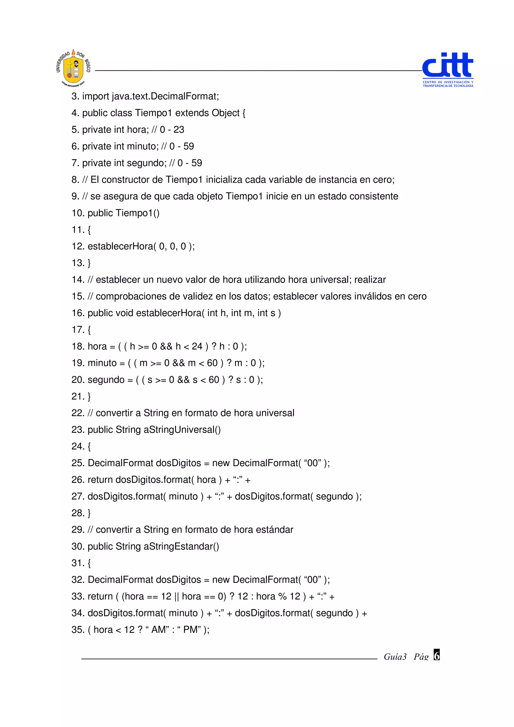 3. import java.text.DecimalFormat;
4. public class Tiempo1 extends Object {
5. private int hora; // 0 - 23
6. private int minuto; // 0 - 59
7. private int segundo; // 0 - 59
8. // El constructor de Tiempo1 inicializa cada variable de instancia en cero;
9. // se asegura de que cada objeto Tiempo1 inicie en un estado consistente
10. public Tiempo1()
11. {
12. establecerHora( 0, 0, 0 );
13. }
14. // establecer un nuevo valor de hora utilizando hora universal; realizar
15. // comprobaciones de validez en los datos; establecer valores inválidos en cero
16. public void establecerHora( int h, int m, int s )
17. {
18. hora = ( ( h >= 0 && h < 24 ) ? h : 0 );
19. minuto = ( ( m >= 0 && m < 60 ) ? m : 0 );
20. segundo = ( ( s >= 0 && s < 60 ) ? s : 0 );
21. }
22. // convertir a String en formato de hora universal
23. public String aStringUniversal()
24. {
25. DecimalFormat dosDigitos = new DecimalFormat( “00” );
26. return dosDigitos.format( hora ) + “:” +
27. dosDigitos.format( minuto ) + “:” + dosDigitos.format( segundo );
28. }
29. // convertir a String en formato de hora estándar
30. public String aStringEstandar()
31. {
32. DecimalFormat dosDigitos = new DecimalFormat( “00” );
33. return ( (hora == 12 || hora == 0) ? 12 : hora % 12 ) + “:” +
34. dosDigitos.format( minuto ) + “:” + dosDigitos.format( segundo ) +
35. ( hora < 12 ? “ AM” : “ PM” );

                                                                           Guía3 Pág.
                                                                                  Pág.   6
 
