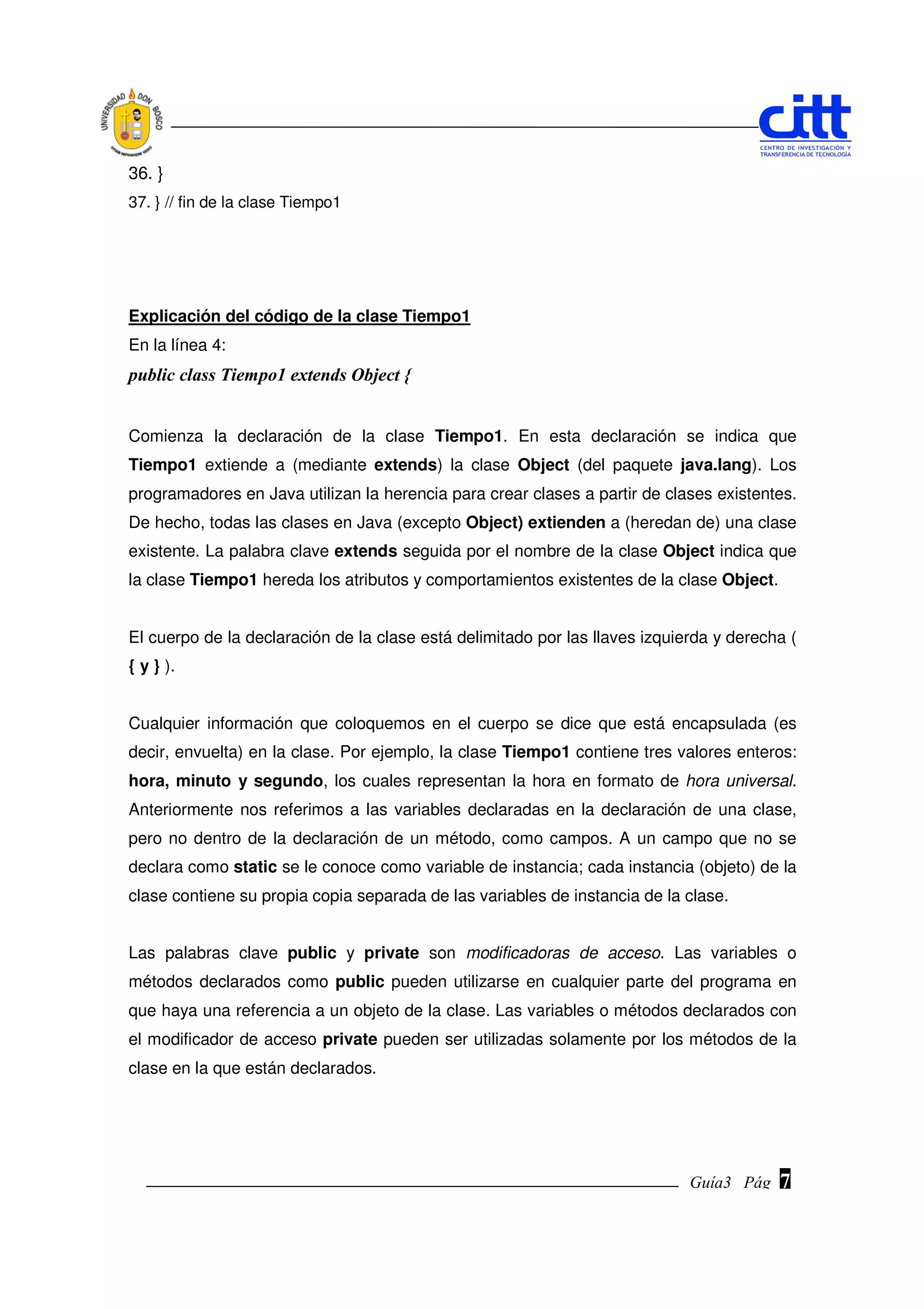 36. }
37. } // fin de la clase Tiempo1




Explicación del código de la clase Tiempo1
En la línea 4:
public class Tiempo1 extends Object {


Comienza la declaración de la clase Tiempo1. En esta declaración se indica que
Tiempo1 extiende a (mediante extends) la clase Object (del paquete java.lang). Los
programadores en Java utilizan la herencia para crear clases a partir de clases existentes.
De hecho, todas las clases en Java (excepto Object) extienden a (heredan de) una clase
existente. La palabra clave extends seguida por el nombre de la clase Object indica que
la clase Tiempo1 hereda los atributos y comportamientos existentes de la clase Object.


El cuerpo de la declaración de la clase está delimitado por las llaves izquierda y derecha (
{ y } ).


Cualquier información que coloquemos en el cuerpo se dice que está encapsulada (es
decir, envuelta) en la clase. Por ejemplo, la clase Tiempo1 contiene tres valores enteros:
hora, minuto y segundo, los cuales representan la hora en formato de hora universal.
Anteriormente nos referimos a las variables declaradas en la declaración de una clase,
pero no dentro de la declaración de un método, como campos. A un campo que no se
declara como static se le conoce como variable de instancia; cada instancia (objeto) de la
clase contiene su propia copia separada de las variables de instancia de la clase.


Las palabras clave public y private son modificadoras de acceso. Las variables o
métodos declarados como public pueden utilizarse en cualquier parte del programa en
que haya una referencia a un objeto de la clase. Las variables o métodos declarados con
el modificador de acceso private pueden ser utilizadas solamente por los métodos de la
clase en la que están declarados.




                                                                             Guía3 Pág.
                                                                                    Pág.   7
 