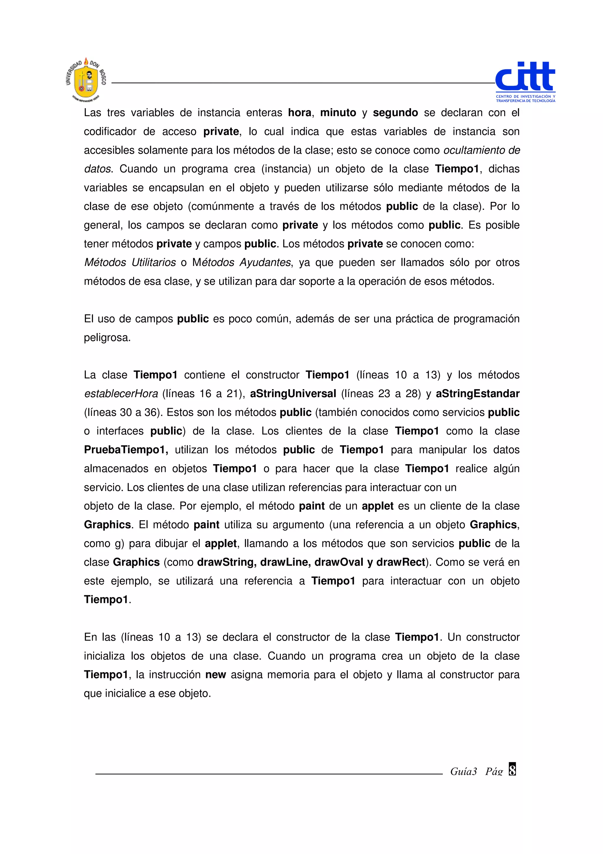 Las tres variables de instancia enteras hora, minuto y segundo se declaran con el
codificador de acceso private, lo cual indica que estas variables de instancia son
accesibles solamente para los métodos de la clase; esto se conoce como ocultamiento de
datos. Cuando un programa crea (instancia) un objeto de la clase Tiempo1, dichas
variables se encapsulan en el objeto y pueden utilizarse sólo mediante métodos de la
clase de ese objeto (comúnmente a través de los métodos public de la clase). Por lo
general, los campos se declaran como private y los métodos como public. Es posible
tener métodos private y campos public. Los métodos private se conocen como:
Métodos Utilitarios o Métodos Ayudantes, ya que pueden ser llamados sólo por otros
métodos de esa clase, y se utilizan para dar soporte a la operación de esos métodos.


El uso de campos public es poco común, además de ser una práctica de programación
peligrosa.


La clase Tiempo1 contiene el constructor Tiempo1 (líneas 10 a 13) y los métodos
establecerHora (líneas 16 a 21), aStringUniversal (líneas 23 a 28) y aStringEstandar
(líneas 30 a 36). Estos son los métodos public (también conocidos como servicios public
o interfaces public) de la clase. Los clientes de la clase Tiempo1 como la clase
PruebaTiempo1, utilizan los métodos public de Tiempo1 para manipular los datos
almacenados en objetos Tiempo1 o para hacer que la clase Tiempo1 realice algún
servicio. Los clientes de una clase utilizan referencias para interactuar con un
objeto de la clase. Por ejemplo, el método paint de un applet es un cliente de la clase
Graphics. El método paint utiliza su argumento (una referencia a un objeto Graphics,
como g) para dibujar el applet, llamando a los métodos que son servicios public de la
clase Graphics (como drawString, drawLine, drawOval y drawRect). Como se verá en
este ejemplo, se utilizará una referencia a Tiempo1 para interactuar con un objeto
Tiempo1.


En las (líneas 10 a 13) se declara el constructor de la clase Tiempo1. Un constructor
inicializa los objetos de una clase. Cuando un programa crea un objeto de la clase
Tiempo1, la instrucción new asigna memoria para el objeto y llama al constructor para
que inicialice a ese objeto.




                                                                              Guía3 Pág.
                                                                                     Pág.   8
 