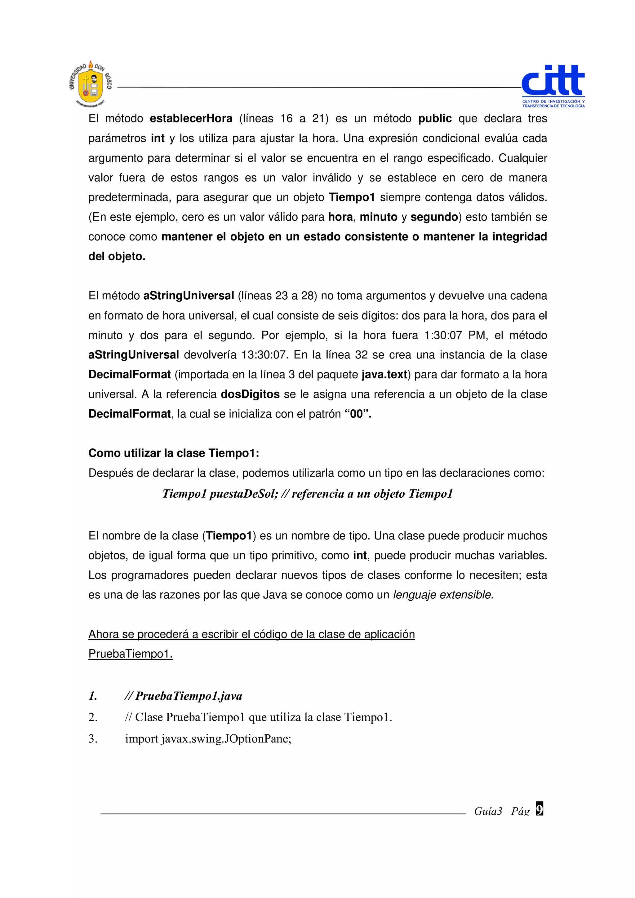 El método establecerHora (líneas 16 a 21) es un método public que declara tres
parámetros int y los utiliza para ajustar la hora. Una expresión condicional evalúa cada
argumento para determinar si el valor se encuentra en el rango especificado. Cualquier
valor fuera de estos rangos es un valor inválido y se establece en cero de manera
predeterminada, para asegurar que un objeto Tiempo1 siempre contenga datos válidos.
(En este ejemplo, cero es un valor válido para hora, minuto y segundo) esto también se
conoce como mantener el objeto en un estado consistente o mantener la integridad
del objeto.


El método aStringUniversal (líneas 23 a 28) no toma argumentos y devuelve una cadena
en formato de hora universal, el cual consiste de seis dígitos: dos para la hora, dos para el
minuto y dos para el segundo. Por ejemplo, si la hora fuera 1:30:07 PM, el método
aStringUniversal devolvería 13:30:07. En la línea 32 se crea una instancia de la clase
DecimalFormat (importada en la línea 3 del paquete java.text) para dar formato a la hora
universal. A la referencia dosDigitos se le asigna una referencia a un objeto de la clase
DecimalFormat, la cual se inicializa con el patrón “00”.


Como utilizar la clase Tiempo1:
Después de declarar la clase, podemos utilizarla como un tipo en las declaraciones como:
              Tiempo1 puestaDeSol; // referencia a un objeto Tiempo1


El nombre de la clase (Tiempo1) es un nombre de tipo. Una clase puede producir muchos
objetos, de igual forma que un tipo primitivo, como int, puede producir muchas variables.
Los programadores pueden declarar nuevos tipos de clases conforme lo necesiten; esta
es una de las razones por las que Java se conoce como un lenguaje extensible.


Ahora se procederá a escribir el código de la clase de aplicación
PruebaTiempo1.


1.     // PruebaTiempo1.java
2.     // Clase PruebaTiempo1 que utiliza la clase Tiempo1.
3.     import javax.swing.JOptionPane;




                                                                              Guía3 Pág.
                                                                                     Pág.   9
 