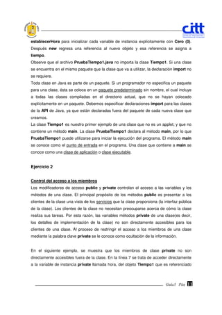 establecerHora para inicializar cada variable de instancia explícitamente con Cero (0).
Después new regresa una referencia al nuevo objeto y esa referencia se asigna a
tiempo.
Observe que el archivo PruebaTiempo1.java no importa la clase Tiempo1. Si una clase
se encuentra en el mismo paquete que la clase que va a utilizar, la declaración import no
se requiere.
Toda clase en Java es parte de un paquete. Si un programador no especifica un paquete
para una clase, ésta se coloca en un paquete predeterminado sin nombre, el cual incluye
a todas las clases compiladas en el directorio actual, que no se hayan colocado
explícitamente en un paquete. Debemos especificar declaraciones import para las clases
de la API de Java, ya que están declaradas fuera del paquete de cada nueva clase que
creamos.
La clase Tiempo1 es nuestro primer ejemplo de una clase que no es un applet, y que no
contiene un método main. La clase PruebaTiempo1 declara al método main, por lo que
PruebaTiempo1 puede utilizarse para iniciar la ejecución del programa. El método main
se conoce como el punto de entrada en el programa. Una clase que contiene a main se
conoce como una clase de aplicación o clase ejecutable.


Ejercicio 2


Control del acceso a los miembros
Los modificadores de acceso public y private controlan el acceso a las variables y los
métodos de una clase. El principal propósito de los métodos public es presentar a los
clientes de la clase una vista de los servicios que la clase proporciona (la interfaz pública
de la clase). Los clientes de la clase no necesitan preocuparse acerca de cómo la clase
realiza sus tareas. Por esta razón, las variables métodos private de una clase(es decir,
los detalles de implementación de la clase) no son directamente accesibles para los
clientes de una clase. Al proceso de restringir el acceso a los miembros de una clase
mediante la palabra clave private se le conoce como ocultación de la información.


En el siguiente ejemplo, se muestra que los miembros de clase private no son
directamente accesibles fuera de la clase. En la línea 7 se trata de acceder directamente
a la variable de instancia private llamada hora, del objeto Tiempo1 que es referenciado



                                                                              Guía3 Pág.
                                                                                     Pág.   11
 