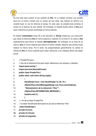 Se hizo esto para mostrar el uso explícito de this. Si un método contiene una variable
local con el mismo nombre que un campo de esa clase, ese método se referirá a la
variable local, en vez de referirse al campo. En este caso, la variable local sombrea al
campo en el alcance de ese método. Sin embargo, el método puede utilizar a this para
hacer referencia al campo sombreado en forma explícita.


El método crearCadena (línea 29 a 33) devuelve un String creado por una instrucción
que utiliza la referencia this en forma explícita e implícita. En la línea 31 se utiliza a this
explícitamente para llamar al método aStringEstandar. Sin embargo, en la línea 32 se
utiliza a this en forma implícita para llamar al mismo método. Observe que ambas líneas
realizan la misma tarea. Por lo tanto, los programadores generalmente no utilizan la
referencia this en forma explícita para hacer referencia a los métodos dentro del objeto
actual.


1.        // PruebaThis.java
2.        // Uso de la referencia this para hacer referencia a los campos y métodos.
3.        import javax.swing.*;
4.        import java.text.DecimalFormat;
5.        public class PruebaThis {
6.        public static void main( String args[] )
7.              {
8.              HoraSimple hora = new HoraSimple( 12, 30, 19 );
9.              JOptionPane.showMessageDialog( null, hora.crearCadena(),
10.              "Demostración de la referencia "this"",
11.             JOptionPane.INFORMATION_MESSAGE );
12.             System.exit( 0 );
13.             }
14.       } // fin de la clase PruebaThis
15.       // la clase HoraSimple demuestra el uso de la referencia "this"
16.       class HoraSimple {
17.       private int hora;
18.       private int minuto;
19.       private int segundo;


                                                                               Guía3 Pág.
                                                                                      Pág.   13
 