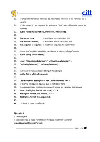 20.    // el constructor utiliza nombres de parámetros idénticos a los nombres de la
      variable
21.    // de instancia; se requiere la referencia "this" para diferenciar entre los
      nombres
22.   public HoraSimple( int hora, int minuto, int segundo )
23.   {
24.   this.hora = hora;            // establecer hora del objeto "this"
25.   this.minuto = minuto;        // establecer minuto del objeto "this"
26.   this.segundo = segundo; // establecer segundo del objeto "this"
27.   }
28.   // usar "this" explícito e implícito para llamar al método aStringEstandar
29.   public String crearCadena()
30.   {
31.   return "this.aStringEstandar(): " + this.aStringEstandar() +
32.   "naStringEstandar(): " + aStringEstandar();
33.   }
34.   // devolver la representación String de HoraSimple
35.   public String aStringEstandar()
36.   {
37.   DecimalFormat dosDigitos = new DecimalFormat( "00" );
38.   // "this" no se requiere aquí, ya que el método no tiene
39.   // variables locales con los mismos nombres que las variables de instancia
40.   return dosDigitos.format( this.hora ) + ":" +
41.   dosDigitos.format( this.minuto ) + ":" +
42.   dosDigitos.format( this.segundo );
43.   }
44.   } // fin de la clase HoraSimple




Ejercicio 4
// Tiempo3.java
// Declaración de la clase Tiempo3 con métodos establecer y obtener.
import java.text.DecimalFormat;

                                                                            Guía3 Pág.
                                                                                   Pág.   14
 