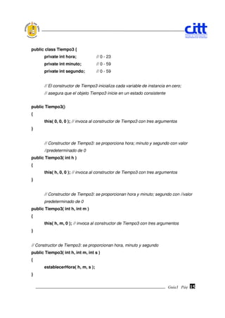 public class Tiempo3 {
       private int hora;            // 0 - 23
       private int minuto;          // 0 - 59
       private int segundo;         // 0 - 59


       // El constructor de Tiempo3 inicializa cada variable de instancia en cero;
       // asegura que el objeto Tiempo3 inicie en un estado consistente


public Tiempo3()
{
       this( 0, 0, 0 ); // invoca al constructor de Tiempo3 con tres argumentos
}


       // Constructor de Tiempo3: se proporciona hora; minuto y segundo con valor
       //predeterminado de 0
public Tiempo3( int h )
{
       this( h, 0, 0 ); // invoca al constructor de Tiempo3 con tres argumentos
}


       // Constructor de Tiempo3: se proporcionan hora y minuto; segundo con //valor
       predeterminado de 0
public Tiempo3( int h, int m )
{
       this( h, m, 0 ); // invoca al constructor de Tiempo3 con tres argumentos
}


// Constructor de Tiempo3: se proporcionan hora, minuto y segundo
public Tiempo3( int h, int m, int s )
{
       establecerHora( h, m, s );
}


                                                                          Guía3 Pág.
                                                                                 Pág.   15
 