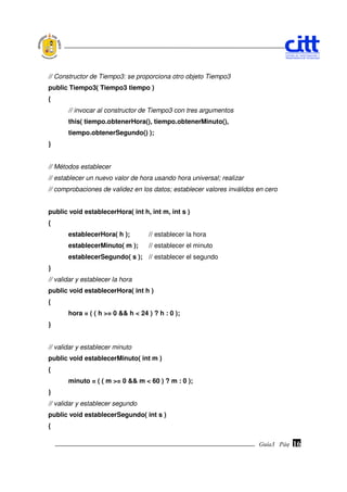 // Constructor de Tiempo3: se proporciona otro objeto Tiempo3
public Tiempo3( Tiempo3 tiempo )
{
       // invocar al constructor de Tiempo3 con tres argumentos
       this( tiempo.obtenerHora(), tiempo.obtenerMinuto(),
       tiempo.obtenerSegundo() );
}


// Métodos establecer
// establecer un nuevo valor de hora usando hora universal; realizar
// comprobaciones de validez en los datos; establecer valores inválidos en cero


public void establecerHora( int h, int m, int s )
{
       establecerHora( h );        // establecer la hora
       establecerMinuto( m );      // establecer el minuto
       establecerSegundo( s ); // establecer el segundo
}
// validar y establecer la hora
public void establecerHora( int h )
{
       hora = ( ( h >= 0 && h < 24 ) ? h : 0 );
}


// validar y establecer minuto
public void establecerMinuto( int m )
{
       minuto = ( ( m >= 0 && m < 60 ) ? m : 0 );
}
// validar y establecer segundo
public void establecerSegundo( int s )
{

                                                                        Guía3 Pág.
                                                                               Pág.   16
 