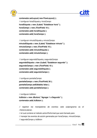 contenedor.setLayout( new FlowLayout() );
// configurar horaEtiqueta y horaCampo
horaEtiqueta = new JLabel( "Establecer hora" );
horaCampo = new JTextField( 10 );
contenedor.add( horaEtiqueta );
contenedor.add( horaCampo );


// configurar minutoEtiqueta y minutoCampo
minutoEtiqueta = new JLabel( "Establecer minuto" );
minutoCampo = new JTextField( 10 );
contenedor.add( minutoEtiqueta );
contenedor.add( minutoCampo );


// configurar segundoEtiqueta y segundoCampo
segundoEtiqueta = new JLabel( "Establecer segundo" );
segundoCampo = new JTextField( 10 );
contenedor.add( segundoEtiqueta );
contenedor.add( segundoCampo );


// configurar pantallaCampo
pantallaCampo = new JTextField( 30 );
pantallaCampo.setEditable( false );
contenedor.add( pantallaCampo );


// configurar ticBoton
ticBoton = new JButton( "Agregar 1 a Segundo" );
contenedor.add( ticBoton );


//   registrar   los   manejadores   de   eventos;   este   subprograma   es    el
//ActionListener,
// el cual contiene el método actionPerformed que será llamado para
// manejar los eventos de acción generados por horaCampo, minutoCampo,
// segundoCampo y ticBoton

                                                                  Guía3 Pág.
                                                                         Pág.   19
 