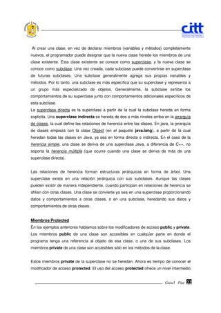 Al crear una clase, en vez de declarar miembros (variables y métodos) completamente
nuevos, el programador puede designar que la nueva clase herede los miembros de una
clase existente. Esta clase existente se conoce como superclase, y la nueva clase se
conoce como subclase. Una vez creada, cada subclase puede convertirse en superclase
de futuras subclases. Una subclase generalmente agrega sus propias variables y
métodos. Por lo tanto, una subclase es más específica que su superclase y representa a
un grupo más especializado de objetos. Generalmente, la subclase exhibe los
comportamientos de su superclase junto con comportamientos adicionales específicos de
esta subclase.
La superclase directa es la superclase a partir de la cual la subclase hereda en forma
explicita. Una superclase indirecta se hereda de dos o más niveles arriba en la jerarquía
de clases, la cual define las relaciones de herencia entre las clases. En java, la jerarquía
de clases empieza con la clase Object (en el paquete java.lang), a partir de la cual
heredan todas las clases en Java, ya sea en forma directa o indirecta. En el caso de la
herencia simple, una clase se deriva de una superclase Java, a diferencia de C++, no
soporta la herencia múltiple (que ocurre cuando una clase se deriva de más de una
superclase directa).


Las relaciones de herencia forman estructuras jerárquicas en forma de árbol. Una
superclase existe en una relación jerárquica con sus subclases. Aunque las clases
pueden existir de manera independiente, cuando participan en relaciones de herencia se
afilian con otras clases. Una clase se convierte ya sea en una superclase proporcionando
datos y comportamientos a otras clases, o en una subclase, heredando sus datos y
comportamientos de otras clases.


Miembros Protected
En los ejemplos anteriores hablamos sobre los modificadores de acceso public y private.
Los miembros public de una clase son accesibles en cualquier parte en donde el
programa tenga una referencia al objeto de esa clase, o una de sus subclases. Los
miembros private de una clase son accesibles sólo en los métodos de la clase.


Estos miembros private de la superclase no se heredan. Ahora es tiempo de conocer el
modificador de acceso protected. El uso del acceso protected ofrece un nivel intermedio


                                                                             Guía3 Pág.
                                                                                    Pág.   22
 