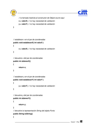 // la llamada implícita al constructor de Object ocurre aquí
       x = valorX; // no hay necesidad de validación
       y = valorY; // no hay necesidad de validación
}




// establecer x en el par de coordenadas
public void establecerX( int valorX )
{
       x = valorX; // no hay necesidad de validación
}


// devuelve x del par de coordenadas
public int obtenerX()
{
       return x;
}


// establecer y en el par de coordenadas
public void establecerY( int valorY )
{
       y = valorY; // no hay necesidad de validación
}


// devuelve y del par de coordenadas
public int obtenerY()
{
       return y;
}
// devuelve la representación String del objeto Punto
public String toString()
{

                                                                      Guía3 Pág.
                                                                             Pág.   24
 