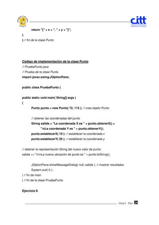 return "[" + x + ", " + y + "]";
}
} // fin de la clase Punto




Código de implementación de la clase Punto
// PruebaPunto.java
// Prueba de la clase Punto.
import javax.swing.JOptionPane;


public class PruebaPunto {


public static void main( String[] args )
{
       Punto punto = new Punto( 72, 115 ); // crea objeto Punto


       // obtener las coordenadas del punto
       String salida = "La coordenada X es " + punto.obtenerX() +
               "nLa coordenada Y es " + punto.obtenerY();
       punto.establecerX( 10 ); // establecer la coordenada x
       punto.establecerY( 20 ); // establecer la coordenada y


// obtener la representación String del nuevo valor de punto
salida += "nnLa nueva ubicación de punto es " + punto.toString();


       JOptionPane.showMessageDialog( null, salida ); // mostrar resultados
       System.exit( 0 );
} // fin de main
} // fin de la clase PruebaPunto


Ejercicio 6


                                                                       Guía3 Pág.
                                                                              Pág.   25
 
