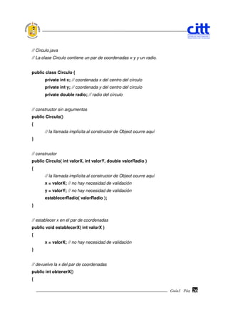 // Circulo.java
// La clase Circulo contiene un par de coordenadas x-y y un radio.


public class Circulo {
       private int x; // coordenada x del centro del círculo
       private int y; // coordenada y del centro del círculo
       private double radio; // radio del círculo


// constructor sin argumentos
public Circulo()
{
       // la llamada implícita al constructor de Object ocurre aquí
}


// constructor
public Circulo( int valorX, int valorY, double valorRadio )
{
       // la llamada implícita al constructor de Object ocurre aquí
       x = valorX; // no hay necesidad de validación
       y = valorY; // no hay necesidad de validación
       establecerRadio( valorRadio );
}


// establecer x en el par de coordenadas
public void establecerX( int valorX )
{
       x = valorX; // no hay necesidad de validación
}


// devuelve la x del par de coordenadas
public int obtenerX()
{

                                                                      Guía3 Pág.
                                                                             Pág.   26
 