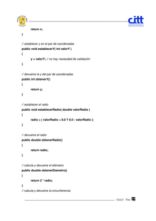 return x;
}


// establecer y en el par de coordenadas
public void establecerY( int valorY )
{
       y = valorY; // no hay necesidad de validación
}


// devuelve la y del par de coordenadas
public int obtenerY()
{
       return y;
}


// establecer el radio
public void establecerRadio( double valorRadio )
{
       radio = ( valorRadio < 0.0 ? 0.0 : valorRadio );
}


// devuelve el radio
public double obtenerRadio()
{
       return radio;
}


// calcula y devuelve el diámetro
public double obtenerDiametro()
{
       return 2 * radio;
}
// calcula y devuelve la circunferencia


                                                          Guía3 Pág.
                                                                 Pág.   27
 