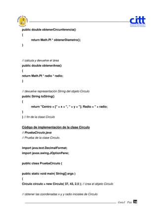 public double obtenerCircunferencia()
{
       return Math.PI * obtenerDiametro();
}




// calcula y devuelve el área
public double obtenerArea()
{
return Math.PI * radio * radio;
}


// devuelve representación String del objeto Circulo
public String toString()
{
       return "Centro = [" + x + ", " + y + "]; Radio = " + radio;
}
} // fin de la clase Circulo


Código de implementación de la clase Círculo
// PruebaCirculo.java
// Prueba de la clase Circulo.


import java.text.DecimalFormat;
import javax.swing.JOptionPane;


public class PruebaCirculo {


public static void main( String[] args )
{
Circulo circulo = new Circulo( 37, 43, 2.5 ); // crea el objeto Circulo


// obtener las coordenadas x-y y radio iniciales de Circulo

                                                                          Guía3 Pág.
                                                                                 Pág.   28
 