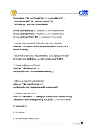 String salida = "La coordenada X es " + circulo.obtenerX() +
"nLa coordenada Y es " + circulo.obtenerY() +
"nEl radio es " + circulo.obtenerRadio();


circulo.establecerX( 35 ); // establecer la nueva coordenada x
circulo.establecerY( 20 ); // establecer la nueva coordenada y
circulo.establecerRadio( 4.25 ); // establecer el nuevo radio


// obtener la representación String del nuevo valor de circulo
salida += "nnLa nueva ubicación y el radio del círculo sonn" +
circulo.toString();


// da formato a los valores de punto flotante con 2 dígitos de precisión
DecimalFormat dosDigitos = new DecimalFormat( "0.00" );


// obtener el diámetro del Circulo
salida += "nEl diámetro es " +
dosDigitos.format( circulo.obtenerDiametro() );




// obtener la circunferencia del Circulo
salida += "nLa circunferencia es " +
dosDigitos.format( circulo.obtenerCircunferencia() );


// obtener el área del Circulo
salida += "nEl área es " + dosDigitos.format( circulo.obtenerArea() );
JOptionPane.showMessageDialog( null, salida ); // muestra la salida


System.exit( 0 );


} // fin de main


} // fin de la clase PruebaCirculo

                                                                           Guía3 Pág.
                                                                                  Pág.   29
 