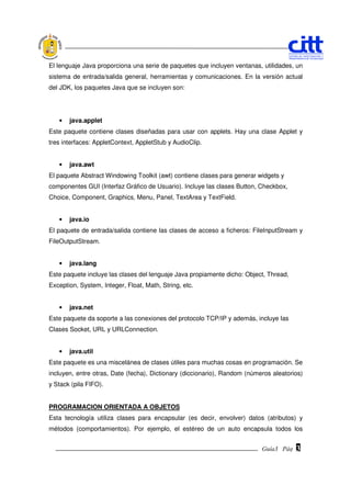 El lenguaje Java proporciona una serie de paquetes que incluyen ventanas, utilidades, un
sistema de entrada/salida general, herramientas y comunicaciones. En la versión actual
del JDK, los paquetes Java que se incluyen son:




   •   java.applet
Este paquete contiene clases diseñadas para usar con applets. Hay una clase Applet y
tres interfaces: AppletContext, AppletStub y AudioClip.


   •   java.awt
El paquete Abstract Windowing Toolkit (awt) contiene clases para generar widgets y
componentes GUI (Interfaz Gráfico de Usuario). Incluye las clases Button, Checkbox,
Choice, Component, Graphics, Menu, Panel, TextArea y TextField.


   •   java.io
El paquete de entrada/salida contiene las clases de acceso a ficheros: FileInputStream y
FileOutputStream.


   •   java.lang
Este paquete incluye las clases del lenguaje Java propiamente dicho: Object, Thread,
Exception, System, Integer, Float, Math, String, etc.


   •   java.net
Este paquete da soporte a las conexiones del protocolo TCP/IP y además, incluye las
Clases Socket, URL y URLConnection.


   •   java.util
Este paquete es una miscelánea de clases útiles para muchas cosas en programación. Se
incluyen, entre otras, Date (fecha), Dictionary (diccionario), Random (números aleatorios)
y Stack (pila FIFO).


PROGRAMACION ORIENTADA A OBJETOS
Esta tecnología utiliza clases para encapsular (es decir, envolver) datos (atributos) y
métodos (comportamientos). Por ejemplo, el estéreo de un auto encapsula todos los


                                                                           Guía3 Pág.
                                                                                  Pág.   3
 
