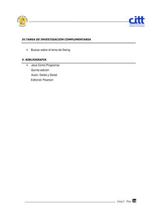 IV.TAREA DE INVESTIGACION COMPLEMENTARIA



  •   Buscar sobre el tema de Swing


V. BIBLIOGRAFIA

  •   Java Como Programar
      Quinta edición
      Autor: Deitel y Deitel.
      Editorial: Pearson




                                           Guía3 Pág.
                                                  Pág.   30
 