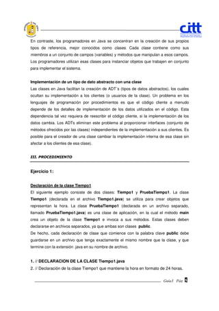 En contraste, los programadores en Java se concentran en la creación de sus propios
tipos de referencia, mejor conocidos como clases. Cada clase contiene como sus
miembros a un conjunto de campos (variables) y métodos que manipulan a esos campos.
Los programadores utilizan esas clases para instanciar objetos que trabajen en conjunto
para implementar el sistema.


Implementación de un tipo de dato abstracto con una clase
Las clases en Java facilitan la creación de ADT´s (tipos de datos abstractos), los cuales
ocultan su implementación a los clientes (o usuarios de la clase). Un problema en los
lenguajes de programación por procedimientos es que el código cliente a menudo
depende de los detalles de implementación de los datos utilizados en el código. Esta
dependencia tal vez requiera de reescribir el código cliente, si la implementación de los
datos cambia. Los ADTs eliminan este problema al proporcionar interfaces (conjunto de
métodos ofrecidos por las clases) independientes de la implementación a sus clientes. Es
posible para el creador de una clase cambiar la implementación interna de esa clase sin
afectar a los clientes de esa clase).


III. PROCEDIMIENTO



Ejercicio 1:


Declaración de la clase Tiempo1
El siguiente ejemplo consiste de dos clases: Tiempo1 y PruebaTiempo1. La clase
Tiempo1 (declarada en el archivo Tiempo1.java) se utiliza para crear objetos que
representan la hora. La clase PruebaTiempo1 (declarada en un archivo separado,
llamado PruebaTiempo1.java) es una clase de aplicación, en la cual el método main
crea un objeto de la clase Tiempo1 e invoca a sus métodos. Estas clases deben
declararse en archivos separados, ya que ambas son clases public.
De hecho, cada declaración de clase que comience con la palabra clave public debe
guardarse en un archivo que tenga exactamente el mismo nombre que la clase, y que
termine con la extensión .java en su nombre de archivo.


1. // DECLARACION DE LA CLASE Tiempo1.java
2. // Declaración de la clase Tiempo1 que mantiene la hora en formato de 24 horas.

                                                                          Guía3 Pág.
                                                                                 Pág.   5
 