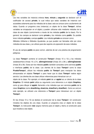 Las tres variables de instancia enteras hora, minuto y segundo se declaran con el
codificador de acceso private, lo cual indica que estas variables de instancia son
accesibles solamente para los métodos de la clase; esto se conoce como ocultamiento de
datos. Cuando un programa crea (instancia) un objeto de la clase Tiempo1, dichas
variables se encapsulan en el objeto y pueden utilizarse sólo mediante métodos de la
clase de ese objeto (comúnmente a través de los métodos public de la clase). Por lo
general, los campos se declaran como private y los métodos como public. Es posible
tener métodos private y campos public. Los métodos private se conocen como:
Métodos Utilitarios o Métodos Ayudantes, ya que pueden ser llamados sólo por otros
métodos de esa clase, y se utilizan para dar soporte a la operación de esos métodos.


El uso de campos public es poco común, además de ser una práctica de programación
peligrosa.


La clase Tiempo1 contiene el constructor Tiempo1 (líneas 10 a 13) y los métodos
establecerHora (líneas 16 a 21), aStringUniversal (líneas 23 a 28) y aStringEstandar
(líneas 30 a 36). Estos son los métodos public (también conocidos como servicios public
o interfaces public) de la clase. Los clientes de la clase Tiempo1 como la clase
PruebaTiempo1, utilizan los métodos public de Tiempo1 para manipular los datos
almacenados en objetos Tiempo1 o para hacer que la clase Tiempo1 realice algún
servicio. Los clientes de una clase utilizan referencias para interactuar con un
objeto de la clase. Por ejemplo, el método paint de un applet es un cliente de la clase
Graphics. El método paint utiliza su argumento (una referencia a un objeto Graphics,
como g) para dibujar el applet, llamando a los métodos que son servicios public de la
clase Graphics (como drawString, drawLine, drawOval y drawRect). Como se verá en
este ejemplo, se utilizará una referencia a Tiempo1 para interactuar con un objeto
Tiempo1.


En las (líneas 10 a 13) se declara el constructor de la clase Tiempo1. Un constructor
inicializa los objetos de una clase. Cuando un programa crea un objeto de la clase
Tiempo1, la instrucción new asigna memoria para el objeto y llama al constructor para
que inicialice a ese objeto.




                                                                              Guía3 Pág.
                                                                                     Pág.   8
 