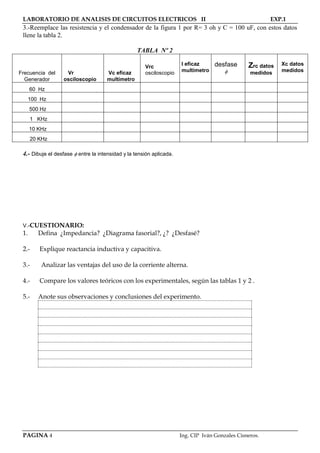 LABORATORIO DE ANALISIS DE CIRCUITOS ELECTRICOS II EXP.1
PAGINA 4 Ing. CIP Iván Gonzales Cisneros.
3.-Reemplace las resistencia y el condensador de la figura 1 por R= 3 oh y C = 100 uF, con estos datos
llene la tabla 2.
TABLA Nº 2
Frecuencia del Vr Vc eficaz
Vrc
osciloscopio
I eficaz
multimetro
desfase

Zrc datos
medidos
Xc datos
medidos
Generador osciloscopio multímetro
60 Hz
100 Hz
500 Hz
1 KHz
10 KHz
20 KHz
4.- Dibuje el desfase  entre la intensidad y la tensión aplicada.
V.-CUESTIONARIO:
1. Defina ¿Impedancia? ¿Diagrama fasorial?, ¿? ¿Desfasé?
2.- Explique reactancia inductiva y capacitiva.
3.- Analizar las ventajas del uso de la corriente alterna.
4.- Compare los valores teóricos con los experimentales, según las tablas 1 y 2 .
5.- Anote sus observaciones y conclusiones del experimento.
 