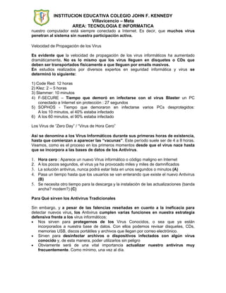 INSTITUCION EDUCATIVA COLEGIO JOHN F. KENNEDY
                           Villavicencio – Meta
                   AREA: TECNOLOGIA E INFORMATICA
nuestro computador está siempre conectado a Internet. Es decir, que muchos virus
penetran al sistema sin nuestra participación activa.

Velocidad de Propagación de los Virus

Es evidente que la velocidad de propagación de los virus informáticos ha aumentado
dramáticamente. No es lo mismo que los virus lleguen en disquetes o CDs que
deben ser transportados físicamente a que lleguen por emails masivos.
En estudios realizados por diversos expertos en seguridad informática y virus se
determinó lo siguiente:

1) Code Red: 12 horas
2) Klez: 2 – 5 horas
3) Slammer: 10 minutos
4) F-SECURE – Tiempo que demoró en infectarse con el virus Blaster un PC
    conectado a Internet sin protección : 27 segundos
5) SOPHOS - Tiempo que demoraron en infectarse varios PCs desprotegidos:
    A los 10 minutos, el 40% estaba infectado
6) A los 60 minutos, el 90% estaba infectado

Los Virus de “Zero Day” / “Virus de Hora Cero”

Así se denomina a los Virus Informáticos durante sus primeras horas de existencia,
hasta que comienzan a aparecer las “vacunas”. Este período suele ser de 4 a 8 horas.
Veamos, como es el proceso en los primeros momentos desde que el virus nace hasta
que se incorpora a las bases de datos de los Antivirus.

1. Hora cero : Aparece un nuevo Virus informático o código maligno en Internet
2. A los pocos segundos, el virus ya ha provocado miles y miles de damnificados
3. La solución antivirus, nunca podrá estar lista en unos segundos o minutos (A)
4. Pasa un tiempo hasta que los usuarios se van enterando que existe el nuevo Antivirus
   (B)
5. Se necesita otro tiempo para la descarga y la instalación de las actualizaciones (banda
   ancha? modem?) (C)

Para Qué sirven los Antivirus Tradicionales

Sin embargo, y a pesar de las falencias reseñadas en cuanto a la ineficacia para
detectar nuevos virus, los Antivirus cumplen varias funciones en nuestra estrategia
defensiva frente a los virus informáticos:
• Nos sirven para protegernos de los Virus Conocidos, o sea que ya están
   incorporados a nuestra base de datos. Con ellos podemos revisar disquetes, CDs,
   memorias USB, discos portátiles y archivos que llegan por correo electrónico.
• Sirven para desinfectar archivos o dispositivos infectados con algún virus
   conocido y, de esta manera, poder utilizarlos sin peligro
• Obviamente será de una vital importancia actualizar nuestro antivirus muy
   frecuentemente. Como mínimo, una vez al día.
 