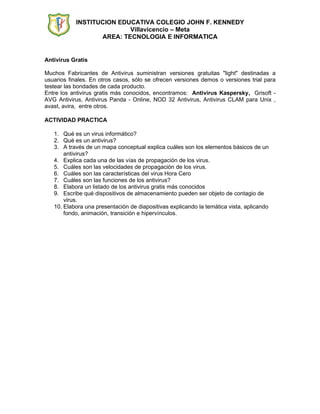 INSTITUCION EDUCATIVA COLEGIO JOHN F. KENNEDY
                           Villavicencio – Meta
                   AREA: TECNOLOGIA E INFORMATICA


Antivirus Gratis

Muchos Fabricantes de Antivirus suministran versiones gratuitas "light" destinadas a
usuarios finales. En otros casos, sólo se ofrecen versiones demos o versiones trial para
testear las bondades de cada producto.
Entre los antivirus gratis más conocidos, encontramos: Antivirus Kaspersky, Grisoft -
AVG Antivirus, Antivirus Panda - Online, NOD 32 Antivirus, Antivirus CLAM para Unix ,
avast, avira, entre otros.

ACTIVIDAD PRACTICA

   1. Qué es un virus informático?
   2. Qué es un antivirus?
   3. A través de un mapa conceptual explica cuáles son los elementos básicos de un
       antivirus?
   4. Explica cada una de las vías de propagación de los virus.
   5. Cuáles son las velocidades de propagación de los virus.
   6. Cuáles son las características del virus Hora Cero
   7. Cuáles son las funciones de los antivirus?
   8. Elabora un listado de los antivirus gratis más conocidos
   9. Escribe qué dispositivos de almacenamiento pueden ser objeto de contagio de
       virus.
   10. Elabora una presentación de diapositivas explicando la temática vista, aplicando
       fondo, animación, transición e hipervínculos.
 
