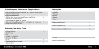 Critérios para Seleção de Respiradores
• Gerenciamento de um Programa de Proteção Respiratória 1
• Ajuste do Respirador
• Fatores de Proteção
• Efeitos dos Contaminantes à Pele e aos Olhos 3
• Atividades do Trabalhador
• Localização de Áreas de Riscos
• Características, Capacidades e Limitações do Respirador 4
• Instruções Gerais de Uso
Informações deste Guia
• Nome Químico 5
• Sinônimos
• LT
• Níveis IPVS (IDLH)
• Limiador de Odor
• TLV 6
• Respirador Recomendado 7
• Comentários 8
Definições
• Poeiras 9
• Névoas
• Fumos
• Gases
• Vapores
Glossário de Termos 9
Como usar este Guia 10
Guia dos Compostos Químicos 13
Empresa:
Este Guia Pertence a:
1
Índice
Guia de Seleção revisado até 20068
Texto.qxd 12/31/69 9:45 PM Page 1
 