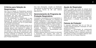 Critérios para Seleção de
Respiradores
Este Guia de Seleção de Respiradores apresenta
uma relação de compostos químicos para os quais
se pode recomendar os Respiradores 3M. Estas
informações são úteis para complementar as
informações sobre Higiene Industrial.
Uma vez identificados os contaminantes e suas
concentrações, o guia possibilita a seleção do
Respirador 3M apropriado para aproximadamente
700 compostos químicos com TLV1
ou outros limites
de exposição recomendados.
Como as condições reais de trabalho variam de um
ambiente para outro, estas informações devem ser
utilizadas apenas como referência. A seleção do
respirador mais adequado depende de cada situação
em particular e deve ser feita somente por uma
pessoa treinada e que possua conhecimentos sobre
os riscos existentes no ambiente, bem como as
capacidades e limitações de uso dos equipamentos
para Proteção Respiratória.
Para mais informações, consulte um Distribuidor
Especializado de Segurança 3M ou o Departamento
de Serviço Técnico da 3M, pelo telefone
0800 055 0705.
Gerenciamento do Programa de
Proteção Respiratória
Constatada a necessidade de uso de respiradores, é
necessário que se implemente um Programa de
Proteção Respiratória, o qual deve reunir todas as
políticas, providências e responsabilidades de todas
as pessoas envolvidas: gerência, chefia e usuários. A
instrução normativa nº 01 de 11 de abril de 1994, do
Ministério do Trabalho, e o documento Programa de
Proteção Respiratória, da FUNDACENTRO,
estabelecem requisitos e recomendações para
seleção e uso de respiradores.
Cuidados especiais devem ser tomados na educação
e treinamento dos usuários, bem como na
manutenção, limpeza e estocagem de respiradores
reutilizáveis.
Ajuste do Respirador
Também é exigido que ensaios de vedação facial
sejam realizados quando houver uso de respiradores
de pressão negativa3
. Para o uso de respiradores do
tipo sem manutenção ou de cartucho recambiável, o
usuário deve ser submetido a ensaios qualitativos ou
quantitativos de vedação. A remoção do respirador,
ainda que por curtos períodos de tempo, reduz
drasticamente a proteção proporcionada pelo
mesmo.
Fatores de Proteção4
O respirador selecionado deve ter um Fator de
Proteção Atribuído adequado à exposição, em cada
ambiente atmosférico.
Dividindo-se a concentração do contaminante
atmosférico pelo TLV ou LT obtém-se o Fator de
Proteção Requerido (FPR). O respirador selecionado
deve possuir um Fator de Proteção Atribuído maior
ou igual ao Fator de Proteção Requerido.
2
Texto.qxd 12/31/69 9:45 PM Page 2
 