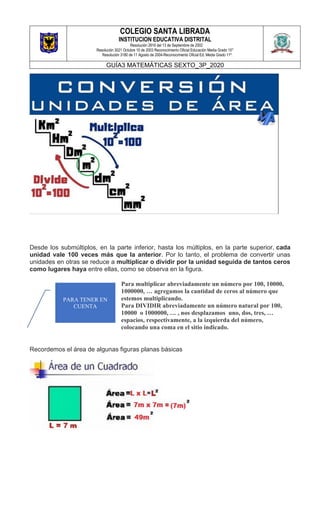 COLEGIO SANTA LIBRADA
INSTITUCION EDUCATIVA DISTRITAL
Resolución 2816 del 13 de Septiembre de 2002
Resolución 3021 Octubre 10 de 2003 Reconocimiento Oficial Educación Media Grado 10°
Resolución 3180 de 11 Agosto de 2004-Reconocimiento Oficial Ed. Media Grado 11º.
GUÍA3 MATEMÁTICAS SEXTO_3P_2020
Desde los submúltiplos, en la parte inferior, hasta los múltiplos, en la parte superior, cada
unidad vale 100 veces más que la anterior. Por lo tanto, el problema de convertir unas
unidades en otras se reduce a multiplicar o dividir por la unidad seguida de tantos ceros
como lugares haya entre ellas, como se observa en la figura.
Para multiplicar abreviadamente un número por 100, 10000,
1000000, … agregamos la cantidad de ceros al número que
estemos multiplicando.
Para DIVIDIR abreviadamente un número natural por 100,
10000 o 1000000, … , nos desplazamos uno, dos, tres, …
espacios, respectivamente, a la izquierda del número,
colocando una coma en el sitio indicado.
Recordemos el área de algunas figuras planas básicas
PARA TENER EN
CUENTA
 