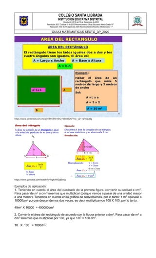 COLEGIO SANTA LIBRADA
INSTITUCION EDUCATIVA DISTRITAL
Resolución 2816 del 13 de Septiembre de 2002
Resolución 3021 Octubre 10 de 2003 Reconocimiento Oficial Educación Media Grado 10°
Resolución 3180 de 11 Agosto de 2004-Reconocimiento Oficial Ed. Media Grado 11º.
GUÍA3 MATEMÁTICAS SEXTO_3P_2020
https://www.pinterest.com.mx/pin/845410161275659326/?nic_v2=1a1Ojublg
https://www.youtube.com/watch?v=bglMWEqBxng
Ejemplos de aplicación:
1. Teniendo en cuenta el área del cuadrado de la primera figura, convertir su unidad a cm2.
Para pasar de m2 a cm2 tenemos que multiplicar (porque vamos a pasar de una unidad mayor
a una menor). Tenemos en cuenta en la gráfica de conversiones, por lo tanto: 1 m2 equivale a
10000cm2 porque descendemos dos veces, es decir multiplicamos 100 X 100, por lo tanto:
49m2 X 10000 = 490000cm2
2. Convertir el área del rectángulo de acuerdo con la figura anterior a dm2. Para pasar de m2 a
dm2 tenemos que multiplicar por 100, ya que 1m2 = 100 dm2.
10 X 100 = 1000dm2
 