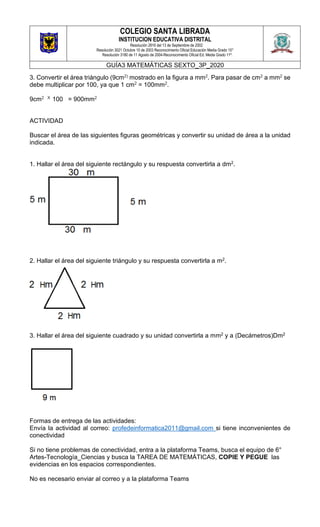 COLEGIO SANTA LIBRADA
INSTITUCION EDUCATIVA DISTRITAL
Resolución 2816 del 13 de Septiembre de 2002
Resolución 3021 Octubre 10 de 2003 Reconocimiento Oficial Educación Media Grado 10°
Resolución 3180 de 11 Agosto de 2004-Reconocimiento Oficial Ed. Media Grado 11º.
GUÍA3 MATEMÁTICAS SEXTO_3P_2020
3. Convertir el área triángulo (9cm2) mostrado en la figura a mm2. Para pasar de cm2 a mm2 se
debe multiplicar por 100, ya que 1 cm2 = 100mm2.
9cm2 X 100 = 900mm2
ACTIVIDAD
Buscar el área de las siguientes figuras geométricas y convertir su unidad de área a la unidad
indicada.
1. Hallar el área del siguiente rectángulo y su respuesta convertirla a dm2.
2. Hallar el área del siguiente triángulo y su respuesta convertirla a m2.
3. Hallar el área del siguiente cuadrado y su unidad convertirla a mm2 y a (Decámetros)Dm2
Formas de entrega de las actividades:
Envía la actividad al correo: profedeinformatica2011@gmail.com si tiene inconvenientes de
conectividad
Si no tiene problemas de conectividad, entra a la plataforma Teams, busca el equipo de 6°
Artes-Tecnología_Ciencias y busca la TAREA DE MATEMÁTICAS, COPIE Y PEGUE las
evidencias en los espacios correspondientes.
No es necesario enviar al correo y a la plataforma Teams
 