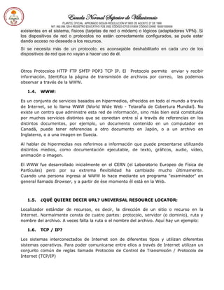 Escuela Normal Superior de Villavicencio
PLANTEL OFICIAL APROBADO SEGÚN RESOLUCIÓN Nº 0600 DE AGOSTO 27 DE 1999
NIT: 892.099.128-6 REGISTRO EDUCATIVO FOE 0502 CÓDIGO ICFES 010934 CÓDIGO DANE 150001000936
existentes en el sistema, físicos (tarjetas de red o módem) o lógicos (adaptadores VPN). Si
los dispositivos de red o protocolos no están correctamente configurados, se pude estar
dando acceso no deseado a los recursos.
Si se necesita más de un protocolo, es aconsejable deshabilitarlo en cada uno de los
dispositivos de red que no vayan a hacer uso de él.
Otros Protocolos HTTP FTP SMTP POP3 TCP IP. El Protocolo permite enviar y recibir
información, Identifica la página de transmisión de archivos por correo, las podemos
observar a través de la WWW.
1.4. WWW:
Es un conjunto de servicios basados en hipermedios, ofrecidos en todo el mundo a través
de Internet, se lo llama WWW (World Wide Web - Telaraña de Cobertura Mundial). No
existe un centro que administre esta red de información, sino más bien está constituida
por muchos servicios distintos que se conectan entre sí a través de referencias en los
distintos documentos, por ejemplo, un documento contenido en un computador en
Canadá, puede tener referencias a otro documento en Japón, o a un archivo en
Inglaterra, o a una imagen en Suecia.
Al hablar de hipermedias nos referimos a información que puede presentarse utilizando
distintos medios, como documentación ejecutable, de texto, gráficos, audio, vídeo,
animación o imagen.
El WWW fue desarrollado inicialmente en el CERN (el Laboratorio Europeo de Física de
Partículas) pero por su extrema flexibilidad ha cambiado mucho últimamente.
Cuando una persona ingresa al WWW lo hace mediante un programa "examinador" en
general llamado Browser, y a partir de ése momento él está en la Web.
1.5. ¿QUÉ QUIERE DECIR URL? UNIVERSAL RESOURCE LOCATOR:
Localizador estándar de recursos, es decir, la dirección de un sitio o recurso en la
Internet. Normalmente consta de cuatro partes: protocolo, servidor (o dominio), ruta y
nombre del archivo. A veces falta la ruta o el nombre del archivo. Aquí hay un ejemplo:
1.6. TCP / IP?
Los sistemas interconectados de Internet son de diferentes tipos y utilizan diferentes
sistemas operativos. Para poder comunicarse entre ellos a través de Internet utilizan un
conjunto común de reglas llamado Protocolo de Control de Transmisión / Protocolo de
Internet (TCP/IP)
 