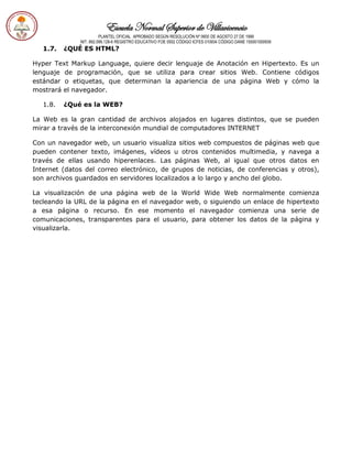 Escuela Normal Superior de Villavicencio
PLANTEL OFICIAL APROBADO SEGÚN RESOLUCIÓN Nº 0600 DE AGOSTO 27 DE 1999
NIT: 892.099.128-6 REGISTRO EDUCATIVO FOE 0502 CÓDIGO ICFES 010934 CÓDIGO DANE 150001000936
1.7. ¿QUÉ ES HTML?
Hyper Text Markup Language, quiere decir lenguaje de Anotación en Hipertexto. Es un
lenguaje de programación, que se utiliza para crear sitios Web. Contiene códigos
estándar o etiquetas, que determinan la apariencia de una página Web y cómo la
mostrará el navegador.
1.8. ¿Qué es la WEB?
La Web es la gran cantidad de archivos alojados en lugares distintos, que se pueden
mirar a través de la interconexión mundial de computadores INTERNET
Con un navegador web, un usuario visualiza sitios web compuestos de páginas web que
pueden contener texto, imágenes, vídeos u otros contenidos multimedia, y navega a
través de ellas usando hiperenlaces. Las páginas Web, al igual que otros datos en
Internet (datos del correo electrónico, de grupos de noticias, de conferencias y otros),
son archivos guardados en servidores localizados a lo largo y ancho del globo.
La visualización de una página web de la World Wide Web normalmente comienza
tecleando la URL de la página en el navegador web, o siguiendo un enlace de hipertexto
a esa página o recurso. En ese momento el navegador comienza una serie de
comunicaciones, transparentes para el usuario, para obtener los datos de la página y
visualizarla.
 