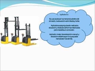 Apiladores: Su uso es elevar la mercancía dentro del almacén, la elevación es limitada y lenta. Apiladora autopropulsada: realiza la elevación y traslado de forma motorizada pero necesita un conductor. Apilador mixto: tiene tracción manual y elevación eléctrica por lo que puede reemplazar los demás. 