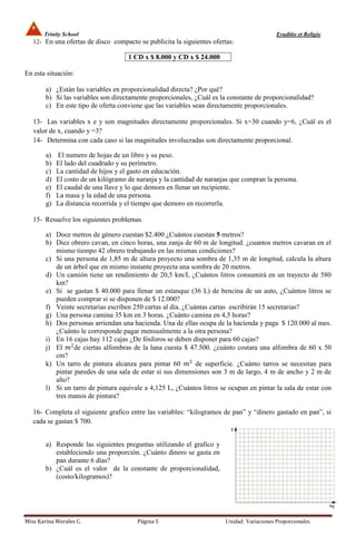 Trinity School                                                                       Eruditio et Religio
   12- En una ofertas de disco compacto se publicita la siguientes ofertas:

                                      1 CD x $ 8.000 y CD x $ 24.000

En esta situación:

        a) ¿Están las variables en proporcionalidad directa? ¿Por qué?
        b) Si las variables son directamente proporcionales, ¿Cuál es la constante de proporcionalidad?
        c) En este tipo de oferta conviene que las variables sean directamente proporcionales.

   13- Las variables x e y son magnitudes directamente proporcionales. Si x=30 cuando y=6, ¿Cuál es el
   valor de x, cuando y =3?
   14- Determina con cada caso si las magnitudes involucradas son directamente proporcional.

        a)   El numero de hojas de un libro y su peso.
        b)   El lado del cuadrado y su perímetro.
        c)   La cantidad de hijos y el gasto en educación.
        d)   El costo de un kilógramo de naranja y la cantidad de naranjas que compran la persona.
        e)   El caudal de una llave y lo que demora en llenar un recipiente.
        f)   La masa y la edad de una persona.
        g)   La distancia recorrida y el tiempo que demoro en recorrerla.

   15- Resuelve los siguientes problemas.

        a) Doce metros de género cuestan $2.400 ¿Cuántos cuestan 5 metros?
        b) Diez obrero cavan, en cinco horas, una zanja de 60 m de longitud. ¿cuantos metros cavaran en el
           mismo tiempo 42 obrero trabajando en las mismas condiciones?
        c) Si una persona de 1,85 m de altura proyecto una sombra de 1,35 m de longitud, calcula la altura
           de un árbol que en mismo instante proyecta una sombra de 20 metros.
        d) Un camión tiene un rendimiento de 20,5 km/L ¿Cuántos litros consumirá en un trayecto de 580
           km?
        e) Si se gastan $ 40.000 para llenar un estanque (36 L) de bencina de un auto, ¿Cuántos litros se
           pueden comprar si se disponen de $ 12.000?
        f) Veinte secretarias escriben 250 cartas al día. ¿Cuántas cartas escribirán 15 secretarias?
        g) Una persona camina 35 km en 3 horas. ¿Cuánto camina en 4,5 horas?
        h) Dos personas arriendan una hacienda. Una de ellas ocupa de la hacienda y paga $ 120.000 al mes.
           ¿Cuánto le corresponde pagar mensualmente a la otra persona?
        i) En 16 cajas hay 112 cajas ¿De fósforos se deben disponer para 60 cajas?
        j) El 2 de ciertas alfombras de la lana cuesta $ 47.500. ¿cuánto costara una alfombra de 60 x 50
           cm?
        k) Un tarro de pintura alcanza para pintar 60 2 de superficie. ¿Cuánto tarros se necesitan para
           pintar paredes de una sala de estar si sus dimensiones son 3 m de largo, 4 m de ancho y 2 m de
           alto?
        l) Si un tarro de pintura equivale a 4,125 L, ¿Cuántos litros se ocupan en pintar la sala de estar con
           tres manos de pintura?

   16- Completa el siguiente grafico entre las variables: “kilogramos de pan” y “dinero gastado en pan”, si
   cada se gastan $ 700.


        a) Responde las siguientes preguntas utilizando el grafico y
           estableciendo una proporción. ¿Cuánto dinero se gasta en
           pan durante 6 días?
        b) ¿Cuál es el valor de la constante de proporcionalidad,
           (costo/kilogramos)?




Miss Karina Morales C.                   Página 5                       Unidad: Variaciones Proporcionales
 