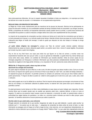INSTITUCION EDUCATIVA COLEGIO JOHN F. KENNEDY
Villavicencio – Meta
AREA: TECNOLOGIA E INFORMATICA
GRADO ONCE
Prof. CLAUDIA ROCIO MUÑOZ ROMERO
Tecnología e Informática
tiene preocupaciones diferentes. Así que no espere repuestas inmediatas a todas sus preguntas, y no suponga que todos
los lectores van a estar de acuerdo –o a interesarse– en sus apasionados argumentos.
REGLAS PARA LOS GRUPOS DE DISCUSIÓN
La Regla No 4 tiene varias implicaciones para los miembros de los grupos de discusión. Muchos de los participantes en
grupos de discusión invierten ya una considerable cantidad de tiempo sentados frente al computador; sus amigos cercanos,
familia y compañeros de vivienda, se impacientan adivinando cuándo pueden servir la comida, o cuando esos maníacos del
computador les ayudaran a cuidar la mascota o arreglar daños de la casa como repetidamente les han prometido.
La mayoría de los programas de computador que leen noticias son lentos por lo tanto leer los comentarios que se hacen a
un tema propuesto por el grupo o a un artículo puede tomar tiempo. Además el lector tiene que pasar por mucha información
irrelevante para llegar al meollo del mensaje. A nadie le gusta que después de todo ese trabajo el mensaje no tenga
importancia.
¿A quién deben dirigirse los mensajes? (o porque una “lista de correos” puede volverse palabra ofensiva)
Anteriormente las copias se hacían utilizando papel carbón y se podían sacar más o menos 5 copias legibles. Se pensaba
por lo tanto muy bien a quién irían dirigidas.
Hoy en día es muy fácil hacer una copia para todos los que figuren en su lista de correos y muchas veces nos
sorprendemos haciendo esto casi que por rutina. Lo que en general es indeseable. La gente tiene hoy menos tiempo que
nunca entre otras cosas, debido a la cantidad de información que necesita absorber. Antes de enviar copias de sus
mensajes pregúntese con franqueza si contienen información que otras personas verdaderamente necesitan saber. Si su
respuesta es negativa no les haga perder el tiempo y si su repuesta es "tal vez", piense dos veces antes de enviarlo.
REGLA No. 5: Ponga de su parte, véase muy bien en línea
Aproveche las ventajas del anonimato
No quiero dejar la impresión de que la Red es un sitio cruel y frío lleno de gente que desea insultar a otros. Como en el resto
del mundo, la mayoría de la gente que se comunica en línea lo que desea es “caer” bien. Las redes de trabajo (networks) –
en especial los grupos de discusión– le permiten ponerse en contacto con personas a las que por otros medios usted no
podría aproximarse. Y ninguno de ellos lo puede ver. Usted no será juzgado por el color de su piel, ojos, o pelo, peso, edad
o vestuario.
Será usted juzgado eso sí por la calidad de su escritura. Para la mayoría de las personas que escogen comunicarse en línea
esto es una ventaja; si no disfrutaran utilizando la palabra escrita, no estarían allí. Esto quiere decir que la redacción y la
gramática cuentan.
Si usted permanece mucho tiempo en la Red y tiene debilidades en esas áreas es bueno trabajar para mejorarlas. Existen
muchos libros que le pueden ayudar pero es posible que aprenda usted más y además disfrute, si toma un curso al
respecto. Si usted es una persona mayor busque cursos de redacción y corrección de estilo, en general éstos cubren a
profundidad las reglas básicas de gramática y en ellos va a encontrar gente motivada que está en ellos porque quiere
aprender. Un beneficio adicional es conocer personas que usted si puede ver.
Escriba sobre lo que usted sabe y sea coherente
Póngale atención al contenido de lo que escribe. Asegúrese de saber de que está hablando –cuando usted escriba “yo
entiendo que” o “ me parece que en este caso...”-, asegúrese de comprobar los datos antes de enviar el texto. La mala
información se propaga como el fuego en la Red y luego de dos o tres reenvíos, con sus respectivas interpretaciones, se
obtendrá la misma distorsión que se produce en el juego infantil “Teléfono Roto”. Lo que usted dijo originalmente ahora es
 