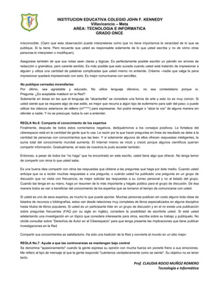 INSTITUCION EDUCATIVA COLEGIO JOHN F. KENNEDY
Villavicencio – Meta
AREA: TECNOLOGIA E INFORMATICA
GRADO ONCE
Prof. CLAUDIA ROCIO MUÑOZ ROMERO
Tecnología e Informática
irreconocible. (Claro que esta observación puede interpretarse como que no tiene importancia la veracidad de lo que se
publique. Si la tiene. Pero recuerde que usted es responsable solamente de lo que usted escribe y no de cómo otras
personas lo interpreten o modifiquen).
Asegúrese también de que sus notas sean claras y lógicas. Es perfectamente posible escribir un párrafo sin errores de
redacción o gramática, pero carente sentido. Es más posible que esto suceda cuando usted está tratando de impresionar a
alguien y utiliza una cantidad de palabras complicadas que usted mismo no entiende. Créame –nadie que valga la pena
impresionar quedará impresionado con esto. Es mejor comunicarse con sencillez.
No publique carnadas incendiarias
Por último, sea agradable y educado. No utilice lenguaje ofensivo, no sea contestatario porque sí.
Pregunta: ¿Es aceptable maldecir en la Red?
Solamente en áreas en las que el lenguaje de "alcantarilla" se considere una forma de arte y esto no es muy común. Si
usted siente que se requiere algo de ese estilo, es mejor que recurra a algún tipo de eufemismo para salir del paso; o puede
utilizar los clásicos asteriscos de relleno (m*****) para expresarse. Así podrá renegar o “alzar la voz” de alguna manera sin
ofender a nadie. Y no se preocupe, todos lo van a entender.
REGLA No.6: Comparta el conocimiento de los expertos
Finalmente, después de todos estos comentarios negativos, dediquémonos a los consejos positivos. La fortaleza del
ciberespacio está en la cantidad de gente que lo usa. La razón por la que hacer preguntas en línea da resultado se debe a la
cantidad de personas con conocimientos que las leen. Y si solamente algunos de ellos ofrecen respuestas inteligentes, la
suma total del conocimiento mundial aumenta. El Internet mismo se inició y creció porque algunos científicos querían
compartir información. Gradualmente, el resto de nosotros la pudo acceder también.
Entonces, a pesar de todos los “no haga” que ha encontrado en este escrito, usted tiene algo que ofrecer. No tenga temor
de compartir con otros lo que usted sabe.
Es una buena idea compartir con otros las respuestas que obtiene a las preguntas que haga por éste medio. Cuando usted
anticipa que va a recibir muchas respuestas a una pregunta, o cuándo usted ha publicado una pregunta en un grupo de
discusión que no visita con frecuencia, es mejor solicitar las respuestas a su correo personal y no al listado del grupo.
Cuando las tenga en su mano, haga un resumen de lo más importante y hágalo público para el grupo de discusión. De ésa
manera todos se van a beneficiar del conocimiento de los expertos que se tomaron el tiempo de comunicarse con usted.
Si usted es uno de esos expertos, es mucho lo que puede aportar. Muchas personas publican sin costo alguno toda clase de
listados de recursos o bibliografías, estos van desde relaciones muy completas de libros especializados en alguna disciplina
hasta títulos de libros populares. Si usted es un participante líder en un grupo de discusión y en el no existe una publicación
sobre preguntas frecuentes (FAQ por su sigla en inglés), considere la posibilidad de escribirla usted. Si está usted
adelantando una investigación en un tópico que considere interesante para otros, escriba sobre su trabajo y publíquelo. No
olvide consultar sobre “Derechos de Autor en el Ciberespacio” para que tenga presente las implicaciones que tiene publicar
investigaciones en la Red
Compartir sus conocimientos es satisfactorio. Ha sido una tradición de la Red y convierte el mundo en un sitio mejor.
REGLA No.7: Ayude a que las controversias se mantengan bajo control
Se denomina "apasionamiento" cuando la gente expresa su opinión con mucha fuerza sin ponerle freno a sus emociones.
Me refiero al tipo de mensaje al que la gente responde "cuéntenos verdaderamente como se siente". Su objetivo no es tener
tacto.
 