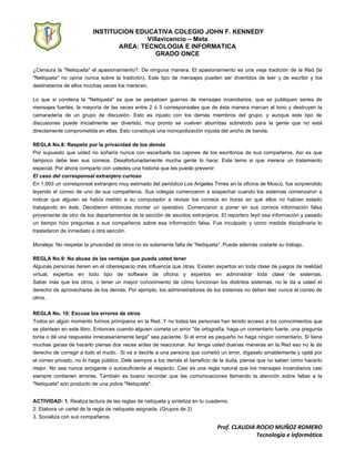 INSTITUCION EDUCATIVA COLEGIO JOHN F. KENNEDY
Villavicencio – Meta
AREA: TECNOLOGIA E INFORMATICA
GRADO ONCE
Prof. CLAUDIA ROCIO MUÑOZ ROMERO
Tecnología e Informática
¿Censura la "Netiqueta" el apasionamiento?. De ninguna manera. El apasionamiento es una vieja tradición de la Red (la
"Netiqueta" no opina nunca sobre la tradición). Este tipo de mensajes pueden ser divertidos de leer y de escribir y los
destinatarios de ellos muchas veces los merecen.
Lo que si condena la "Netiqueta" es que se perpetúen guerras de mensajes incendiarios, que se publiquen series de
mensajes fuertes, la mayoría de las veces entre 2 ó 3 corresponsales que de ésta manera marcan el tono y destruyen la
camaradería de un grupo de discusión. Esto es injusto con los demás miembros del grupo; y aunque este tipo de
discusiones puede inicialmente ser divertido, muy pronto se vuelven aburridas sobretodo para la gente que no está
directamente comprometida en ellas. Esto constituye una monopolización injusta del ancho de banda.
REGLA No.8: Respeto por la privacidad de los demás
Por supuesto que usted no soñaría nunca con escarbarle los cajones de los escritorios de sus compañeros. Así es que
tampoco debe leer sus correos. Desafortunadamente mucha gente lo hace. Este tema si que merece un tratamiento
especial. Por ahora comparto con ustedes una historia que les puede prevenir:
El caso del corresponsal extranjero curioso
En 1.993 un corresponsal extranjero muy estimado del periódico Los Angeles Times en la oficina de Moscú, fue sorprendido
leyendo el correo de uno de sus compañeros. Sus colegas comenzaron a sospechar cuando los sistemas comenzaron a
indicar que alguien se había metido a su computador a revisar los correos en horas en que ellos no habían estado
trabajando en éste. Decidieron entonces montar un operativo. Comenzaron a poner en sus correos información falsa
proveniente de otro de los departamentos de la sección de asuntos extranjeros. El reportero leyó esa información y pasado
un tiempo hizo preguntas a sus compañeros sobre esa información falsa. Fue inculpado y como medida disciplinaria lo
trasladaron de inmediato a otra sección.
Moraleja: No respetar la privacidad de otros no es solamente falta de “Netiqueta”. Puede además costarle su trabajo.
REGLA No.9: No abuse de las ventajas que pueda usted tener
Algunas personas tienen en el ciberespacio más influencia que otras. Existen expertos en toda clase de juegos de realidad
virtual, expertos en todo tipo de software de oficina y expertos en administrar toda clase de sistemas.
Saber más que los otros, o tener un mayor conocimiento de cómo funcionan los distintos sistemas, no le da a usted el
derecho de aprovecharse de los demás. Por ejemplo, los administradores de los sistemas no deben leer nunca el correo de
otros.
REGLA No. 10: Excuse los errores de otros
Todos en algún momento fuimos primíparos en la Red. Y no todas las personas han tenido acceso a los conocimientos que
se plantean en este libro. Entonces cuando alguien cometa un error "de ortografía, haga un comentario fuerte, una pregunta
tonta o dé una respuesta innecesariamente larga" sea paciente. Si el error es pequeño no haga ningún comentario. Si tiene
muchas ganas de hacerlo piense dos veces antes de reaccionar. Así tenga usted buenas maneras en la Red eso no le da
derecho de corregir a todo el mudo. Si va a decirle a una persona que cometió un error, dígaselo amablemente y ojalá por
el correo privado, no lo haga público. Dele siempre a los demás el beneficio de la duda, piense que no saben cómo hacerlo
mejor. No sea nunca arrogante o autosuficiente al respecto. Casi es una regla natural que los mensajes incendiarios casi
siempre contienen errores. También es bueno recordar que las comunicaciones llamando la atención sobre faltas a la
"Netiqueta" son producto de una pobre "Netiqueta".
ACTIVIDAD: 1. Realiza lectura de las reglas de netiqueta y sintetiza en tu cuaderno.
2. Elabora un cartel de la regla de netiqueta asignada. (Grupos de 2)
3. Socializa con sus compañeros.
 