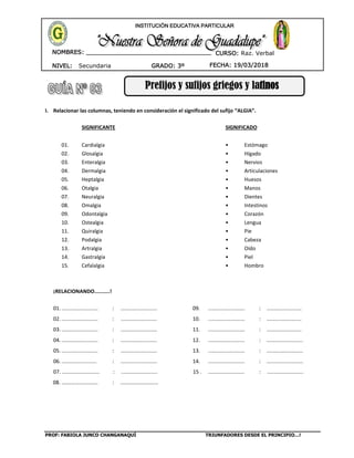 PROF: FABIOLA JUNCO CHANGANAQUÍ TRIUNFADORES DESDE EL PRINCIPIO…!
NIVEL: Secundaria
NOMBRES: __________________________________
____________________________________
GRADO: 3º FECHA: 19/03/2018
INSTITUCIÓN EDUCATIVA PARTICULAR
CURSO: Raz. Verbal
Prefijos y sufijos griegos y latinos
I. Relacionar las columnas, teniendo en consideración el significado del sufijo “ALGIA”.
SIGNIFICANTE SIGNIFICADO
01. Cardialgia • Estómago
02. Glosalgia • Hígado
03. Enteralgia • Nervios
04. Dermalgia • Articulaciones
05. Heptalgia • Huesos
06. Otalgia • Manos
07. Neuralgia • Dientes
08. Omalgia • Intestinos
09. Odontalgia • Corazón
10. Ostealgia • Lengua
11. Quiralgia • Pie
12. Podalgia • Cabeza
13. Artralgia • Oído
14. Gastralgia • Piel
15. Cefalalgia • Hombro
¡RELACIONANDO..........!
01. ......................... : ......................... 09. ......................... : ........................
02. ......................... : ......................... 10. ......................... : ........................
03. ......................... : ......................... 11. ......................... : ........................
04. ......................... : ......................... 12. ......................... : .........................
05. ......................... : ......................... 13. ......................... : .........................
06. ........................ : ......................... 14. ......................... : .........................
07. .......................... : ......................... 15 . ......................... : .........................
08. .…………………….. : ..........................
 
