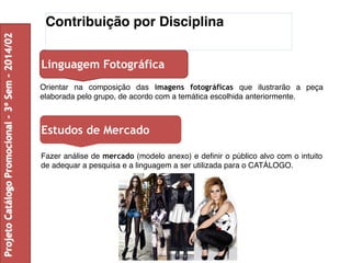 Contribuição por Disciplina 
Linguagem Fotográfica 
Orientar na composição das imagens fotográficas que ilustrarão a peça 
elaborada pelo grupo, de acordo com a temática escolhida anteriormente. 
Estudos de Mercado 
Fazer análise de mercado (modelo anexo) e definir o público alvo com o intuito 
de adequar a pesquisa e a linguagem a ser utilizada para o CATÁLOGO. 
Projeto Catálogo Promocional – 3º Sem – 2014/02 
 