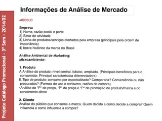Informações de Análise de Mercado 
MODELO 
Empresa 
1) Nome, razão social e porte 
2) Setor de atividade 
3) Linha de produtos/serviços ofertados pela empresa (principais pela ordem de 
importância) 
4) breve histórico da marca no Brasil 
Análise Ambiental de Marketing: 
Microambiente: 
1. Produto 
A.Análise do produto: nível central, básico, ampliado. (Principais benefícios para o 
consumidor. Principal característica diferenciadora). 
B.Tipo de produto: consumo por especialidade? Comparada? Conveniência ou não 
procurados? (Formas de uso e consumo, razões de compra). 
•Análise do "P" de preço, "P" de praça e "P" de promoção do produto/marca e do 
concorrente direto 
2. Cliente 
Análise do público que consome a marca. Quem decide e como decide a compra? Quem 
influencia e como influencia a compra? 
Projeto Catálogo Promocional – 3º Sem – 2014/02 
 