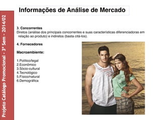 Informações de Análise de Mercado 
3. Concorrentes 
Diretos (análise dos principais concorrentes e suas características diferenciadoras em 
relação ao produto) e indiretos (basta citá-los). 
4. Fornecedores 
Macroambiente: 
1.Político/legal 
2.Econômico 
3.Sócio-cultural 
4.Tecnológico 
5.Físico/natural 
6.Demográfica 
Projeto Catálogo Promocional – 3º Sem – 2014/02 
 