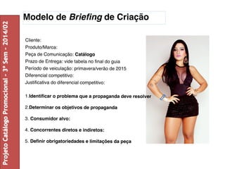 Modelo de Briefing de Criação 
Cliente: 
Produto/Marca: 
Peça de Comunicação: Catálogo 
Prazo de Entrega: vide tabela no final do guia 
Período de veiculação: primavera/verão de 2015 
Diferencial competitivo: 
Justificativa do diferencial competitivo: 
1.Identificar o problema que a propaganda deve resolver 
2.Determinar os objetivos de propaganda 
3. Consumidor alvo: 
4. Concorrentes diretos e indiretos: 
5. Definir obrigatoriedades e limitações da peça 
Projeto Catálogo Promocional – 3º Sem – 2014/02 
 